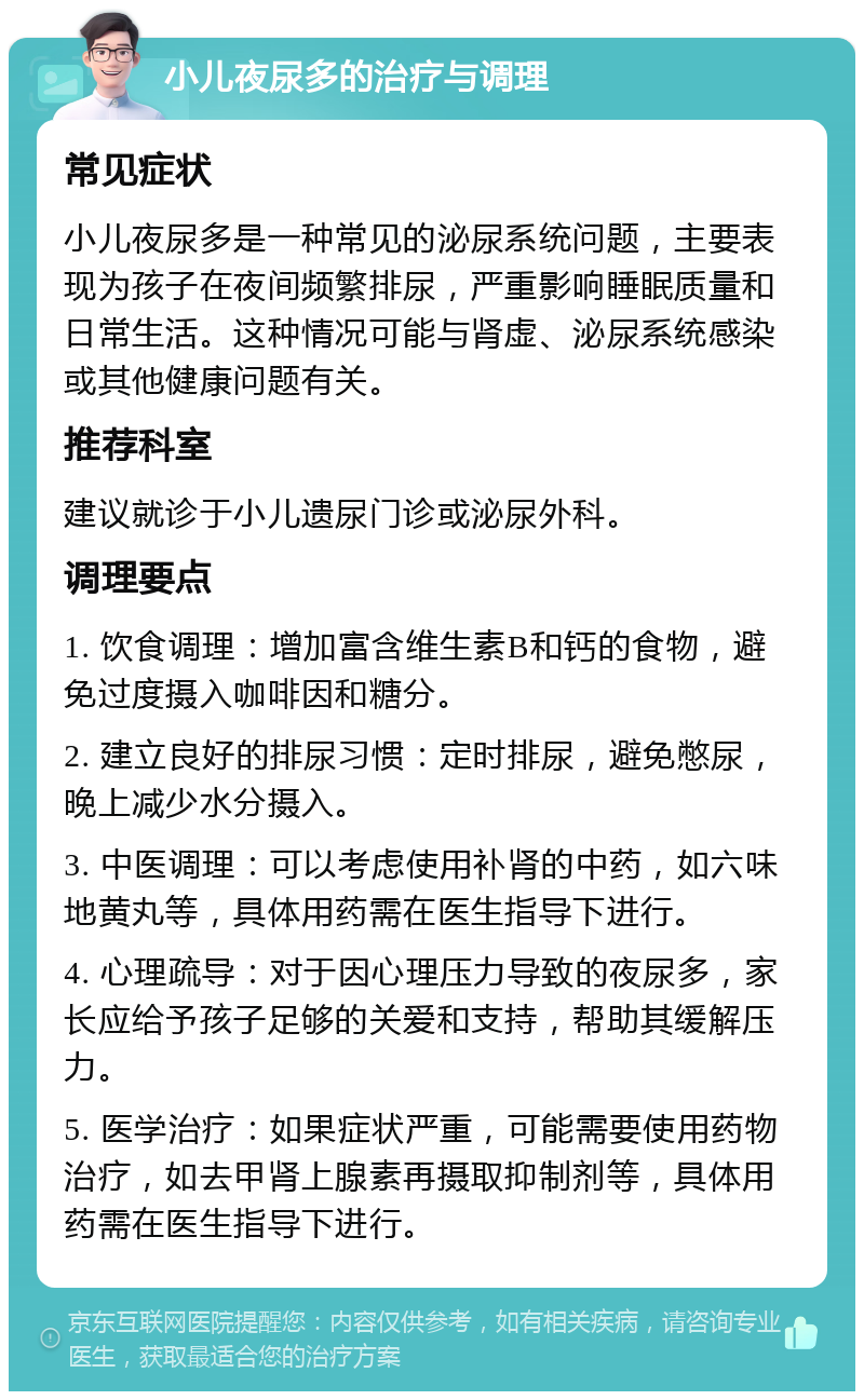 小儿夜尿多的治疗与调理 常见症状 小儿夜尿多是一种常见的泌尿系统问题，主要表现为孩子在夜间频繁排尿，严重影响睡眠质量和日常生活。这种情况可能与肾虚、泌尿系统感染或其他健康问题有关。 推荐科室 建议就诊于小儿遗尿门诊或泌尿外科。 调理要点 1. 饮食调理：增加富含维生素B和钙的食物，避免过度摄入咖啡因和糖分。 2. 建立良好的排尿习惯：定时排尿，避免憋尿，晚上减少水分摄入。 3. 中医调理：可以考虑使用补肾的中药，如六味地黄丸等，具体用药需在医生指导下进行。 4. 心理疏导：对于因心理压力导致的夜尿多，家长应给予孩子足够的关爱和支持，帮助其缓解压力。 5. 医学治疗：如果症状严重，可能需要使用药物治疗，如去甲肾上腺素再摄取抑制剂等，具体用药需在医生指导下进行。