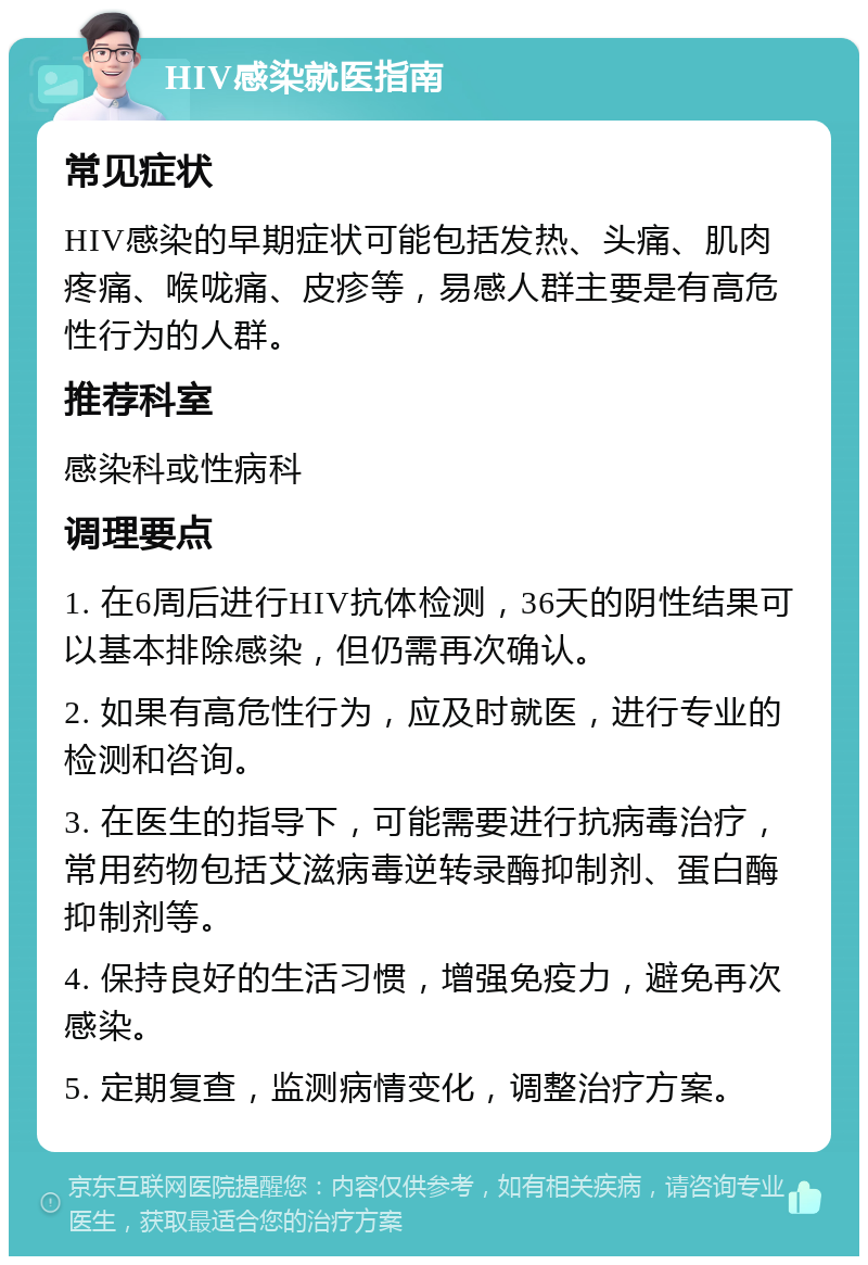 HIV感染就医指南 常见症状 HIV感染的早期症状可能包括发热、头痛、肌肉疼痛、喉咙痛、皮疹等，易感人群主要是有高危性行为的人群。 推荐科室 感染科或性病科 调理要点 1. 在6周后进行HIV抗体检测，36天的阴性结果可以基本排除感染，但仍需再次确认。 2. 如果有高危性行为，应及时就医，进行专业的检测和咨询。 3. 在医生的指导下，可能需要进行抗病毒治疗，常用药物包括艾滋病毒逆转录酶抑制剂、蛋白酶抑制剂等。 4. 保持良好的生活习惯，增强免疫力，避免再次感染。 5. 定期复查，监测病情变化，调整治疗方案。