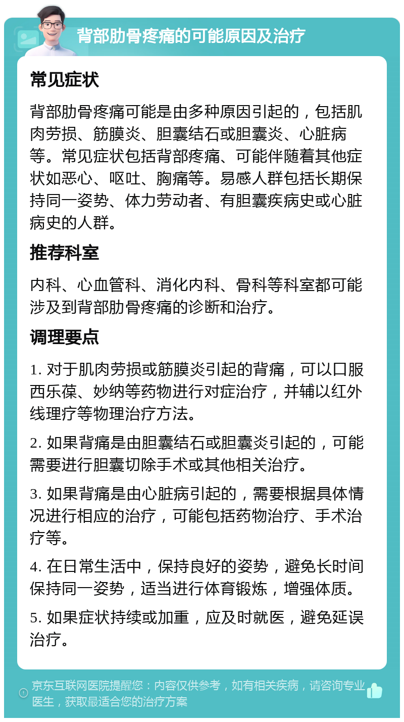 背部肋骨疼痛的可能原因及治疗 常见症状 背部肋骨疼痛可能是由多种原因引起的，包括肌肉劳损、筋膜炎、胆囊结石或胆囊炎、心脏病等。常见症状包括背部疼痛、可能伴随着其他症状如恶心、呕吐、胸痛等。易感人群包括长期保持同一姿势、体力劳动者、有胆囊疾病史或心脏病史的人群。 推荐科室 内科、心血管科、消化内科、骨科等科室都可能涉及到背部肋骨疼痛的诊断和治疗。 调理要点 1. 对于肌肉劳损或筋膜炎引起的背痛，可以口服西乐葆、妙纳等药物进行对症治疗，并辅以红外线理疗等物理治疗方法。 2. 如果背痛是由胆囊结石或胆囊炎引起的，可能需要进行胆囊切除手术或其他相关治疗。 3. 如果背痛是由心脏病引起的，需要根据具体情况进行相应的治疗，可能包括药物治疗、手术治疗等。 4. 在日常生活中，保持良好的姿势，避免长时间保持同一姿势，适当进行体育锻炼，增强体质。 5. 如果症状持续或加重，应及时就医，避免延误治疗。