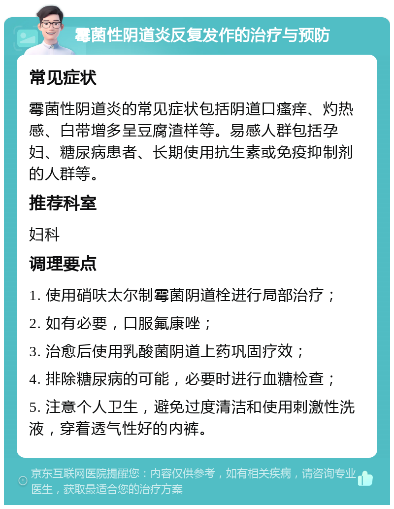 霉菌性阴道炎反复发作的治疗与预防 常见症状 霉菌性阴道炎的常见症状包括阴道口瘙痒、灼热感、白带增多呈豆腐渣样等。易感人群包括孕妇、糖尿病患者、长期使用抗生素或免疫抑制剂的人群等。 推荐科室 妇科 调理要点 1. 使用硝呋太尔制霉菌阴道栓进行局部治疗； 2. 如有必要，口服氟康唑； 3. 治愈后使用乳酸菌阴道上药巩固疗效； 4. 排除糖尿病的可能，必要时进行血糖检查； 5. 注意个人卫生，避免过度清洁和使用刺激性洗液，穿着透气性好的内裤。