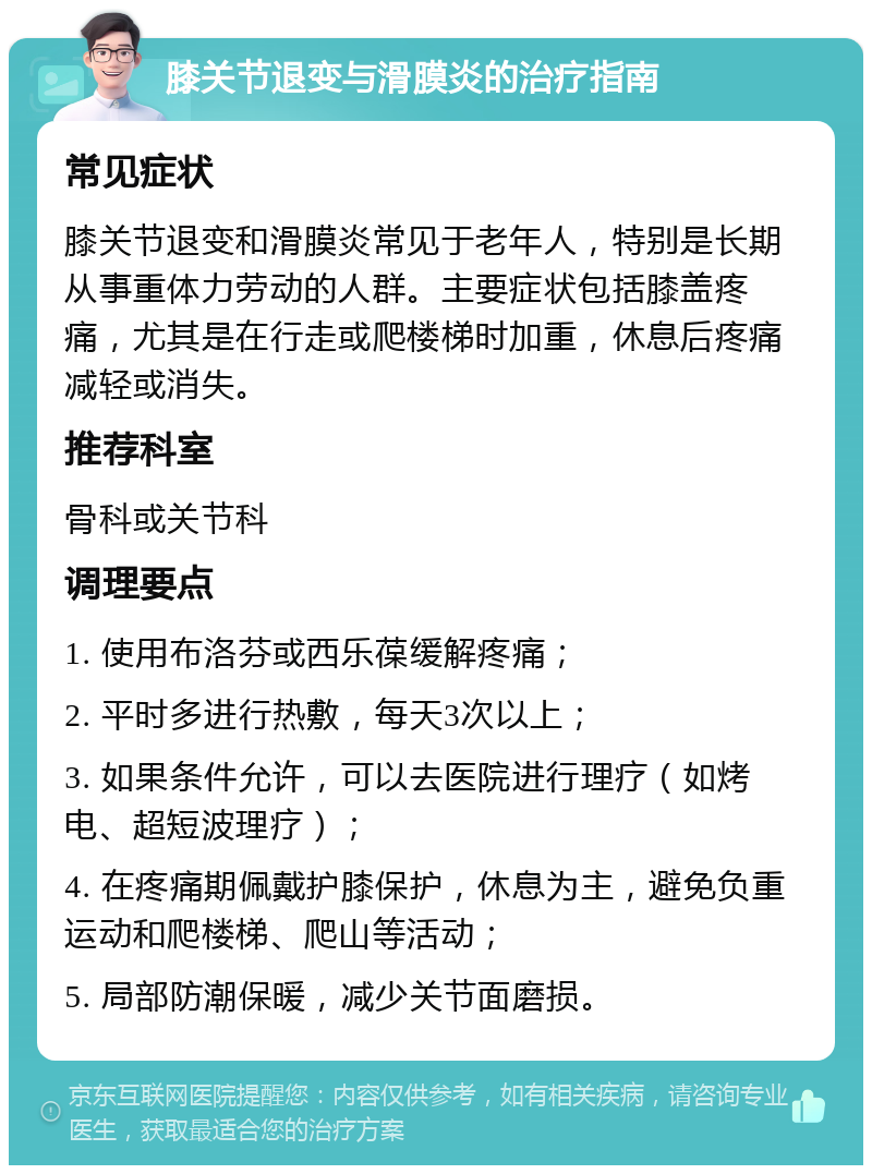 膝关节退变与滑膜炎的治疗指南 常见症状 膝关节退变和滑膜炎常见于老年人，特别是长期从事重体力劳动的人群。主要症状包括膝盖疼痛，尤其是在行走或爬楼梯时加重，休息后疼痛减轻或消失。 推荐科室 骨科或关节科 调理要点 1. 使用布洛芬或西乐葆缓解疼痛； 2. 平时多进行热敷，每天3次以上； 3. 如果条件允许，可以去医院进行理疗（如烤电、超短波理疗）； 4. 在疼痛期佩戴护膝保护，休息为主，避免负重运动和爬楼梯、爬山等活动； 5. 局部防潮保暖，减少关节面磨损。