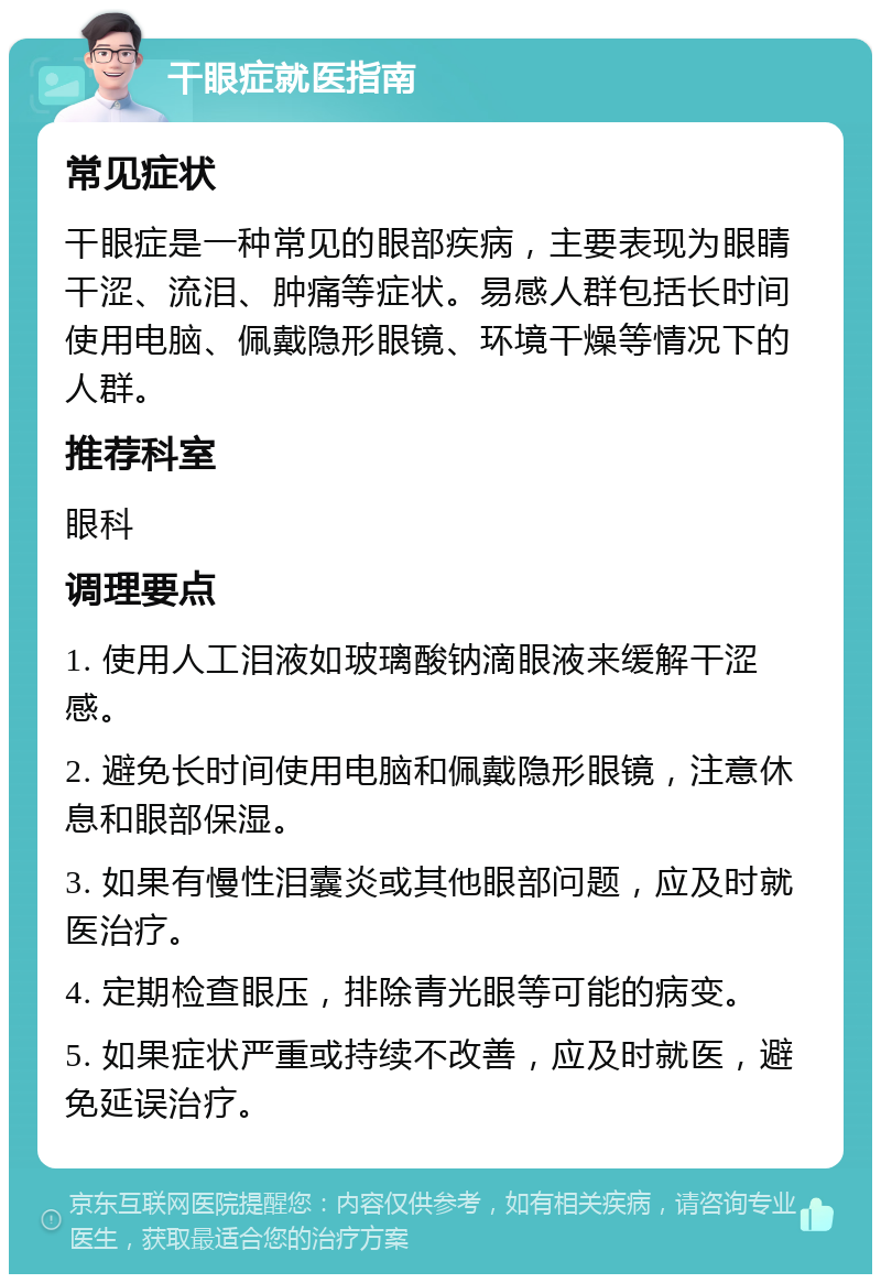 干眼症就医指南 常见症状 干眼症是一种常见的眼部疾病，主要表现为眼睛干涩、流泪、肿痛等症状。易感人群包括长时间使用电脑、佩戴隐形眼镜、环境干燥等情况下的人群。 推荐科室 眼科 调理要点 1. 使用人工泪液如玻璃酸钠滴眼液来缓解干涩感。 2. 避免长时间使用电脑和佩戴隐形眼镜，注意休息和眼部保湿。 3. 如果有慢性泪囊炎或其他眼部问题，应及时就医治疗。 4. 定期检查眼压，排除青光眼等可能的病变。 5. 如果症状严重或持续不改善，应及时就医，避免延误治疗。