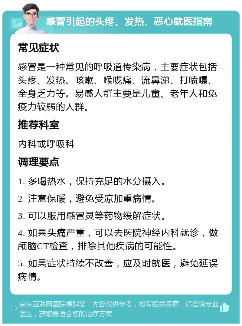 感冒引起的头疼、发热、恶心就医指南 常见症状 感冒是一种常见的呼吸道传染病，主要症状包括头疼、发热、咳嗽、喉咙痛、流鼻涕、打喷嚏、全身乏力等。易感人群主要是儿童、老年人和免疫力较弱的人群。 推荐科室 内科或呼吸科 调理要点 1. 多喝热水，保持充足的水分摄入。 2. 注意保暖，避免受凉加重病情。 3. 可以服用感冒灵等药物缓解症状。 4. 如果头痛严重，可以去医院神经内科就诊，做颅脑CT检查，排除其他疾病的可能性。 5. 如果症状持续不改善，应及时就医，避免延误病情。