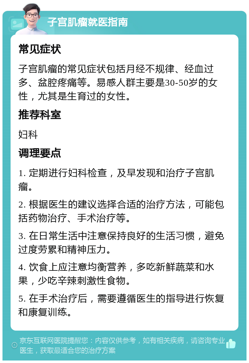 子宫肌瘤就医指南 常见症状 子宫肌瘤的常见症状包括月经不规律、经血过多、盆腔疼痛等。易感人群主要是30-50岁的女性，尤其是生育过的女性。 推荐科室 妇科 调理要点 1. 定期进行妇科检查，及早发现和治疗子宫肌瘤。 2. 根据医生的建议选择合适的治疗方法，可能包括药物治疗、手术治疗等。 3. 在日常生活中注意保持良好的生活习惯，避免过度劳累和精神压力。 4. 饮食上应注意均衡营养，多吃新鲜蔬菜和水果，少吃辛辣刺激性食物。 5. 在手术治疗后，需要遵循医生的指导进行恢复和康复训练。