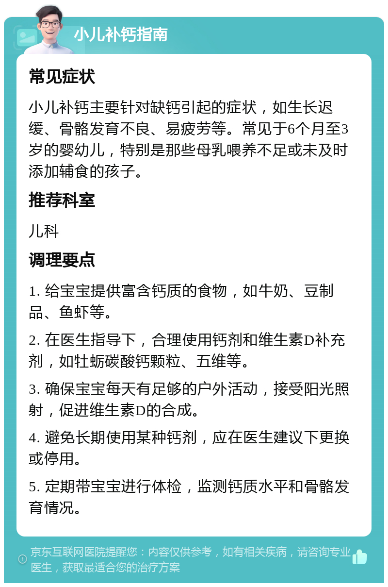 小儿补钙指南 常见症状 小儿补钙主要针对缺钙引起的症状，如生长迟缓、骨骼发育不良、易疲劳等。常见于6个月至3岁的婴幼儿，特别是那些母乳喂养不足或未及时添加辅食的孩子。 推荐科室 儿科 调理要点 1. 给宝宝提供富含钙质的食物，如牛奶、豆制品、鱼虾等。 2. 在医生指导下，合理使用钙剂和维生素D补充剂，如牡蛎碳酸钙颗粒、五维等。 3. 确保宝宝每天有足够的户外活动，接受阳光照射，促进维生素D的合成。 4. 避免长期使用某种钙剂，应在医生建议下更换或停用。 5. 定期带宝宝进行体检，监测钙质水平和骨骼发育情况。