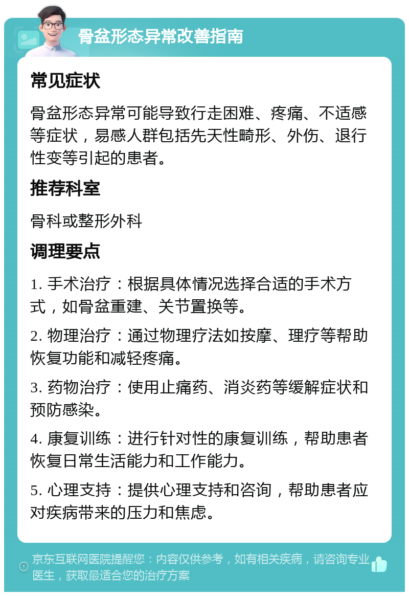 骨盆形态异常改善指南 常见症状 骨盆形态异常可能导致行走困难、疼痛、不适感等症状，易感人群包括先天性畸形、外伤、退行性变等引起的患者。 推荐科室 骨科或整形外科 调理要点 1. 手术治疗：根据具体情况选择合适的手术方式，如骨盆重建、关节置换等。 2. 物理治疗：通过物理疗法如按摩、理疗等帮助恢复功能和减轻疼痛。 3. 药物治疗：使用止痛药、消炎药等缓解症状和预防感染。 4. 康复训练：进行针对性的康复训练，帮助患者恢复日常生活能力和工作能力。 5. 心理支持：提供心理支持和咨询，帮助患者应对疾病带来的压力和焦虑。