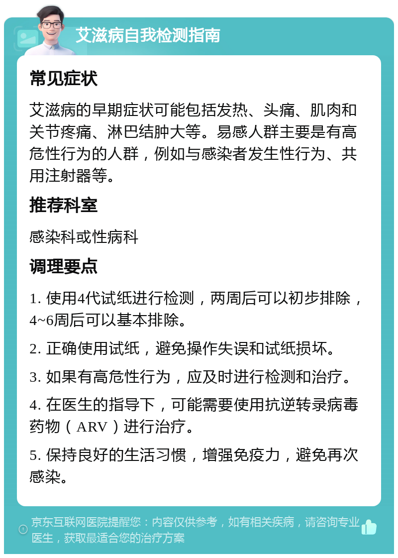 艾滋病自我检测指南 常见症状 艾滋病的早期症状可能包括发热、头痛、肌肉和关节疼痛、淋巴结肿大等。易感人群主要是有高危性行为的人群，例如与感染者发生性行为、共用注射器等。 推荐科室 感染科或性病科 调理要点 1. 使用4代试纸进行检测，两周后可以初步排除，4~6周后可以基本排除。 2. 正确使用试纸，避免操作失误和试纸损坏。 3. 如果有高危性行为，应及时进行检测和治疗。 4. 在医生的指导下，可能需要使用抗逆转录病毒药物（ARV）进行治疗。 5. 保持良好的生活习惯，增强免疫力，避免再次感染。