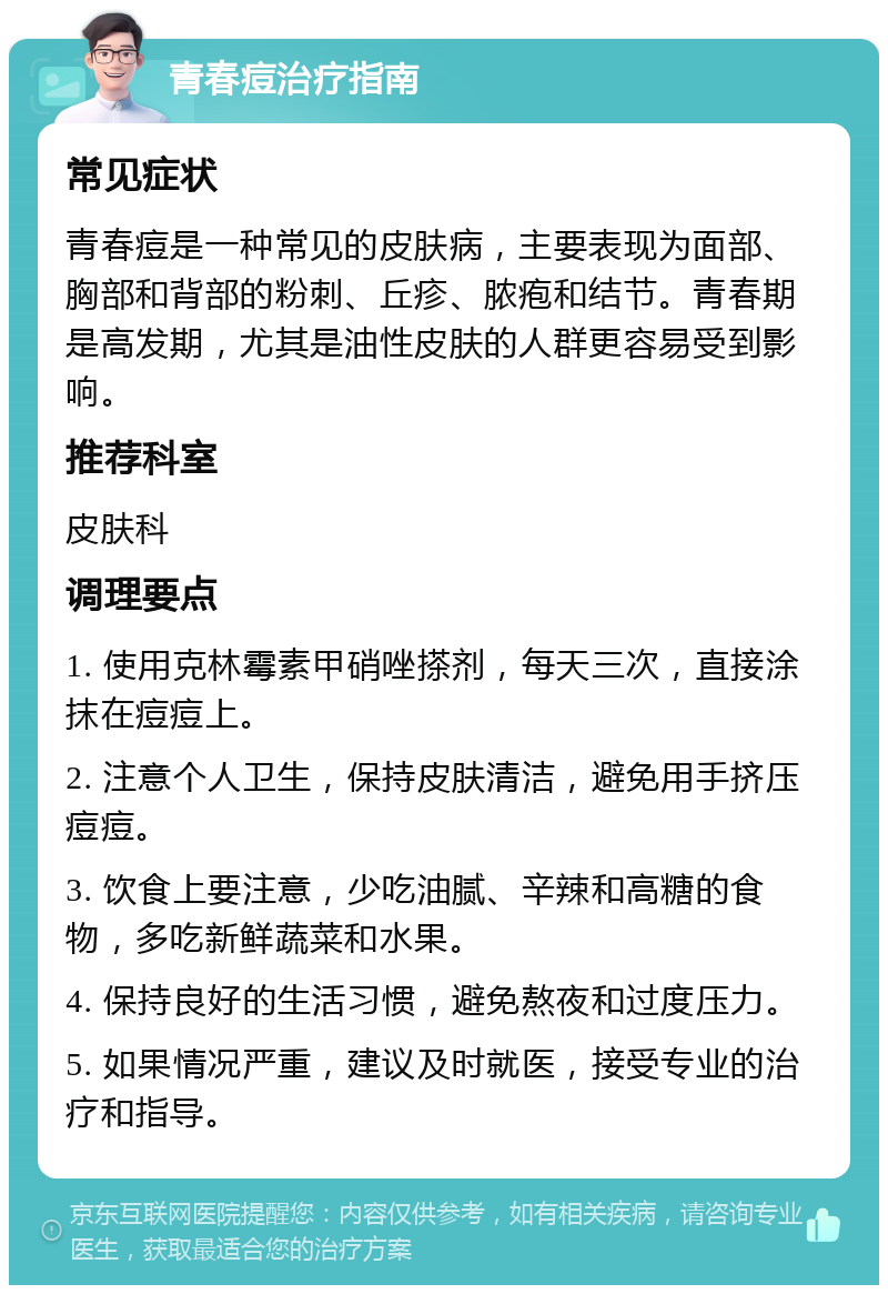 青春痘治疗指南 常见症状 青春痘是一种常见的皮肤病，主要表现为面部、胸部和背部的粉刺、丘疹、脓疱和结节。青春期是高发期，尤其是油性皮肤的人群更容易受到影响。 推荐科室 皮肤科 调理要点 1. 使用克林霉素甲硝唑搽剂，每天三次，直接涂抹在痘痘上。 2. 注意个人卫生，保持皮肤清洁，避免用手挤压痘痘。 3. 饮食上要注意，少吃油腻、辛辣和高糖的食物，多吃新鲜蔬菜和水果。 4. 保持良好的生活习惯，避免熬夜和过度压力。 5. 如果情况严重，建议及时就医，接受专业的治疗和指导。