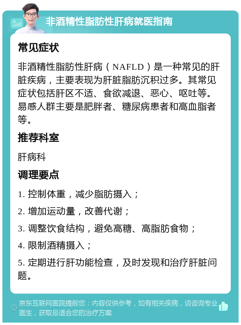 非酒精性脂肪性肝病就医指南 常见症状 非酒精性脂肪性肝病（NAFLD）是一种常见的肝脏疾病，主要表现为肝脏脂肪沉积过多。其常见症状包括肝区不适、食欲减退、恶心、呕吐等。易感人群主要是肥胖者、糖尿病患者和高血脂者等。 推荐科室 肝病科 调理要点 1. 控制体重，减少脂肪摄入； 2. 增加运动量，改善代谢； 3. 调整饮食结构，避免高糖、高脂肪食物； 4. 限制酒精摄入； 5. 定期进行肝功能检查，及时发现和治疗肝脏问题。