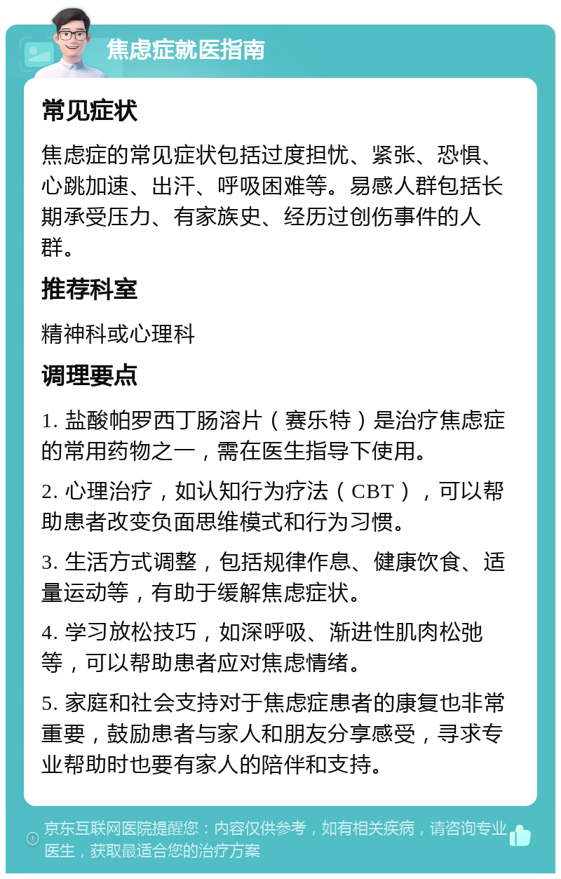 焦虑症就医指南 常见症状 焦虑症的常见症状包括过度担忧、紧张、恐惧、心跳加速、出汗、呼吸困难等。易感人群包括长期承受压力、有家族史、经历过创伤事件的人群。 推荐科室 精神科或心理科 调理要点 1. 盐酸帕罗西丁肠溶片（赛乐特）是治疗焦虑症的常用药物之一，需在医生指导下使用。 2. 心理治疗，如认知行为疗法（CBT），可以帮助患者改变负面思维模式和行为习惯。 3. 生活方式调整，包括规律作息、健康饮食、适量运动等，有助于缓解焦虑症状。 4. 学习放松技巧，如深呼吸、渐进性肌肉松弛等，可以帮助患者应对焦虑情绪。 5. 家庭和社会支持对于焦虑症患者的康复也非常重要，鼓励患者与家人和朋友分享感受，寻求专业帮助时也要有家人的陪伴和支持。