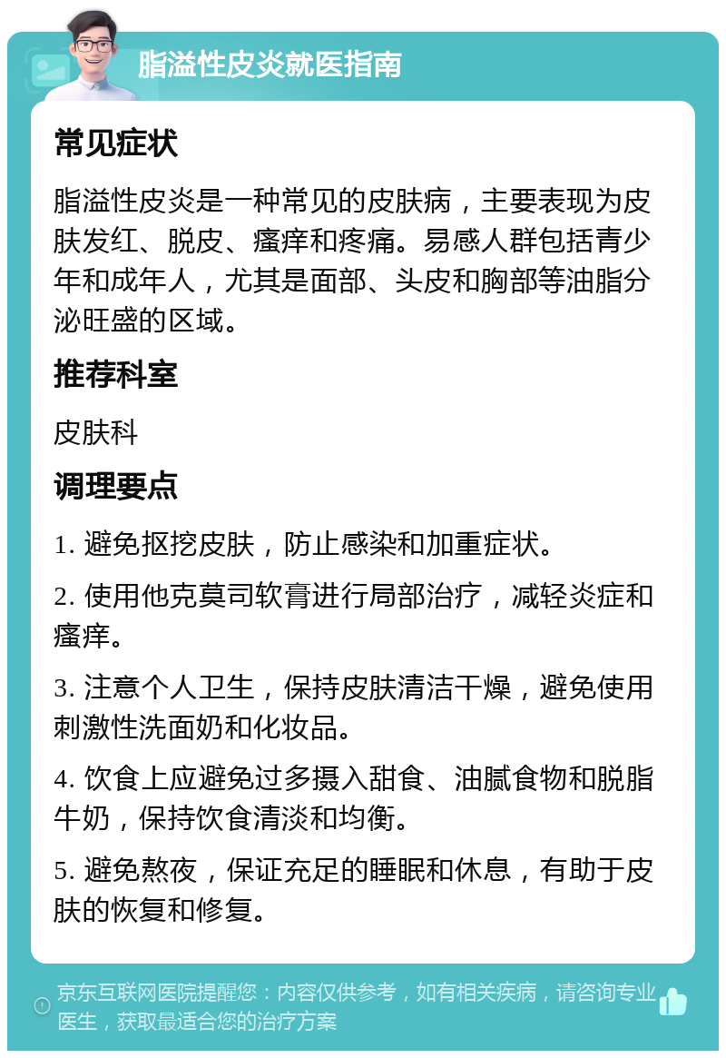 脂溢性皮炎就医指南 常见症状 脂溢性皮炎是一种常见的皮肤病，主要表现为皮肤发红、脱皮、瘙痒和疼痛。易感人群包括青少年和成年人，尤其是面部、头皮和胸部等油脂分泌旺盛的区域。 推荐科室 皮肤科 调理要点 1. 避免抠挖皮肤，防止感染和加重症状。 2. 使用他克莫司软膏进行局部治疗，减轻炎症和瘙痒。 3. 注意个人卫生，保持皮肤清洁干燥，避免使用刺激性洗面奶和化妆品。 4. 饮食上应避免过多摄入甜食、油腻食物和脱脂牛奶，保持饮食清淡和均衡。 5. 避免熬夜，保证充足的睡眠和休息，有助于皮肤的恢复和修复。