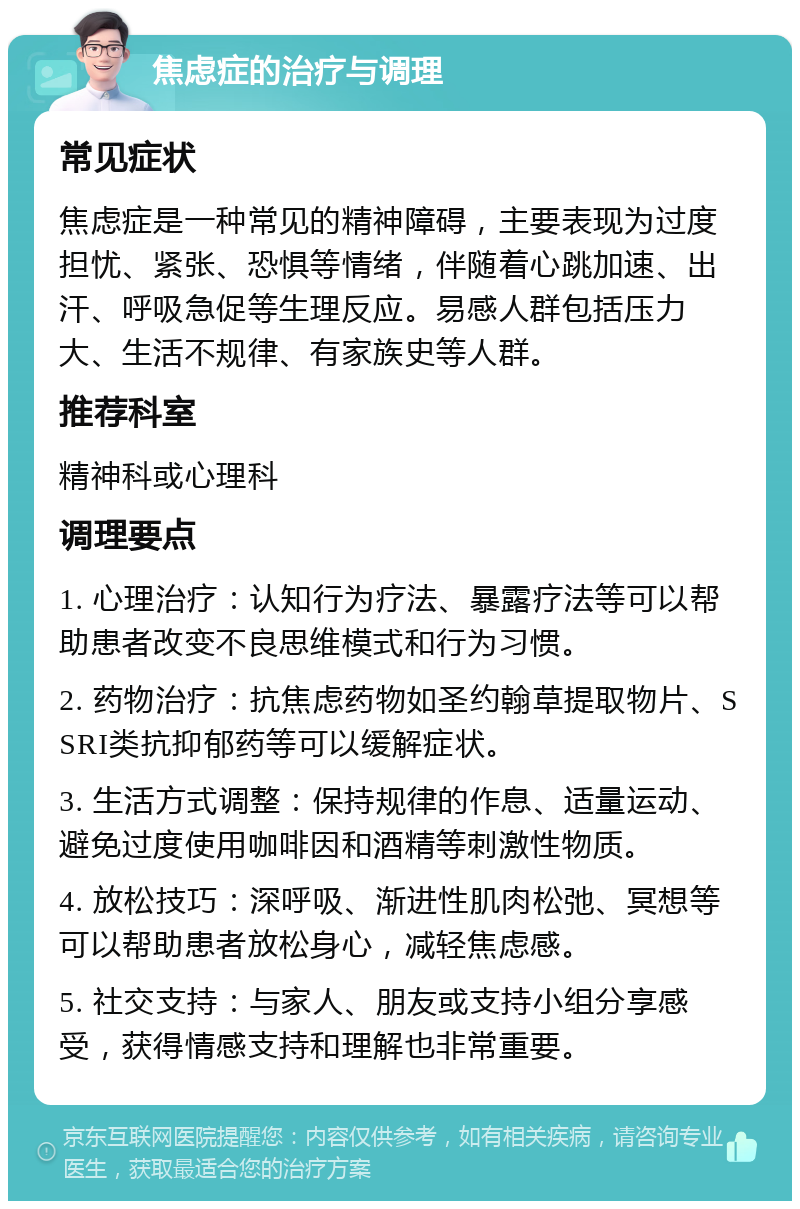 焦虑症的治疗与调理 常见症状 焦虑症是一种常见的精神障碍，主要表现为过度担忧、紧张、恐惧等情绪，伴随着心跳加速、出汗、呼吸急促等生理反应。易感人群包括压力大、生活不规律、有家族史等人群。 推荐科室 精神科或心理科 调理要点 1. 心理治疗：认知行为疗法、暴露疗法等可以帮助患者改变不良思维模式和行为习惯。 2. 药物治疗：抗焦虑药物如圣约翰草提取物片、SSRI类抗抑郁药等可以缓解症状。 3. 生活方式调整：保持规律的作息、适量运动、避免过度使用咖啡因和酒精等刺激性物质。 4. 放松技巧：深呼吸、渐进性肌肉松弛、冥想等可以帮助患者放松身心，减轻焦虑感。 5. 社交支持：与家人、朋友或支持小组分享感受，获得情感支持和理解也非常重要。