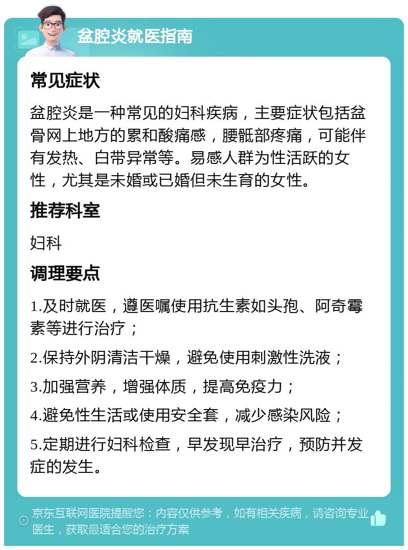 盆腔炎就医指南 常见症状 盆腔炎是一种常见的妇科疾病，主要症状包括盆骨网上地方的累和酸痛感，腰骶部疼痛，可能伴有发热、白带异常等。易感人群为性活跃的女性，尤其是未婚或已婚但未生育的女性。 推荐科室 妇科 调理要点 1.及时就医，遵医嘱使用抗生素如头孢、阿奇霉素等进行治疗； 2.保持外阴清洁干燥，避免使用刺激性洗液； 3.加强营养，增强体质，提高免疫力； 4.避免性生活或使用安全套，减少感染风险； 5.定期进行妇科检查，早发现早治疗，预防并发症的发生。