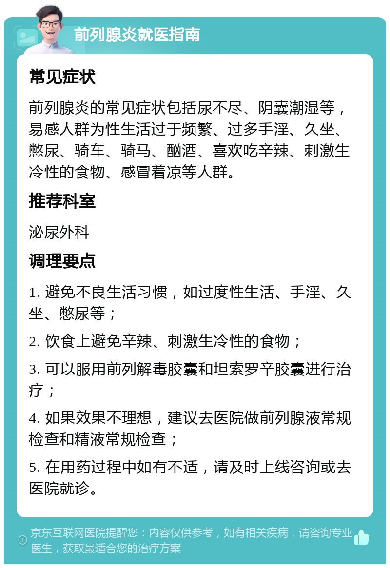 前列腺炎就医指南 常见症状 前列腺炎的常见症状包括尿不尽、阴囊潮湿等，易感人群为性生活过于频繁、过多手淫、久坐、憋尿、骑车、骑马、酗酒、喜欢吃辛辣、刺激生冷性的食物、感冒着凉等人群。 推荐科室 泌尿外科 调理要点 1. 避免不良生活习惯，如过度性生活、手淫、久坐、憋尿等； 2. 饮食上避免辛辣、刺激生冷性的食物； 3. 可以服用前列解毒胶囊和坦索罗辛胶囊进行治疗； 4. 如果效果不理想，建议去医院做前列腺液常规检查和精液常规检查； 5. 在用药过程中如有不适，请及时上线咨询或去医院就诊。