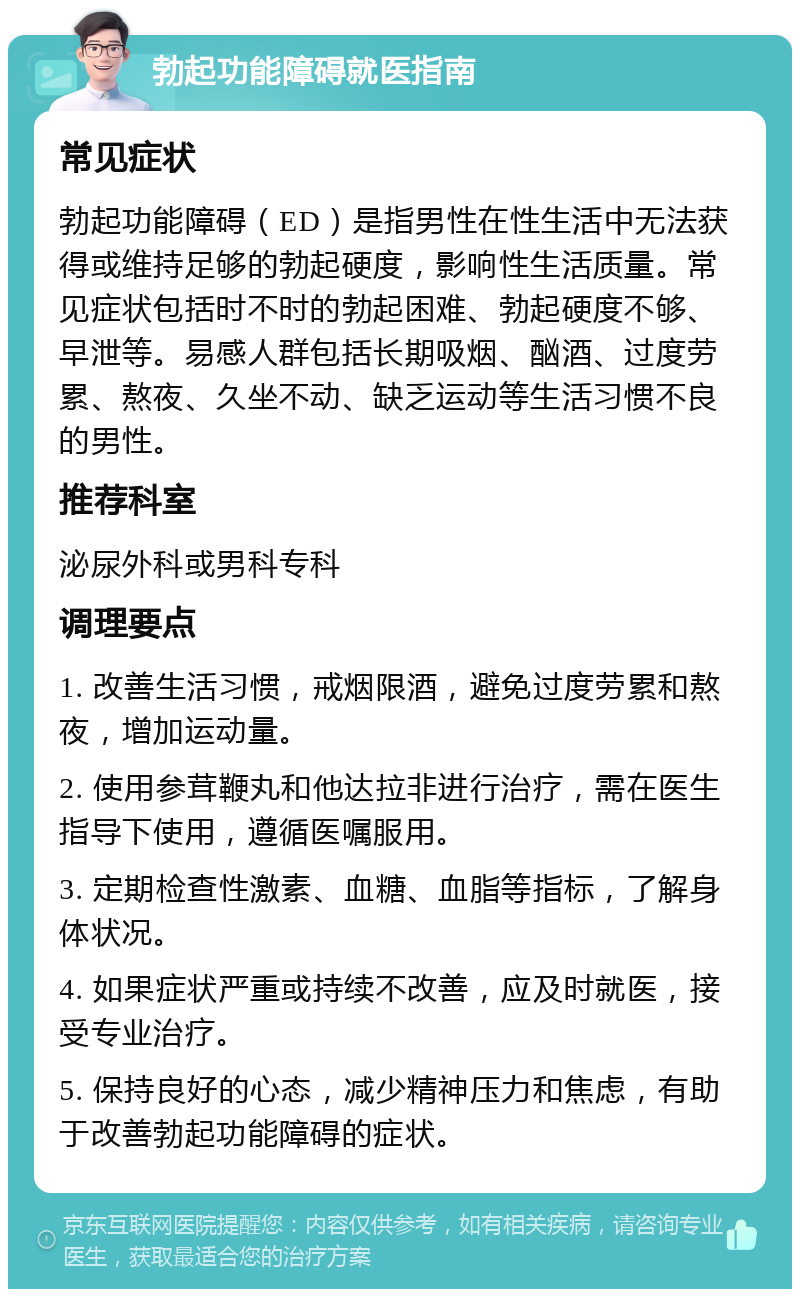 勃起功能障碍就医指南 常见症状 勃起功能障碍（ED）是指男性在性生活中无法获得或维持足够的勃起硬度，影响性生活质量。常见症状包括时不时的勃起困难、勃起硬度不够、早泄等。易感人群包括长期吸烟、酗酒、过度劳累、熬夜、久坐不动、缺乏运动等生活习惯不良的男性。 推荐科室 泌尿外科或男科专科 调理要点 1. 改善生活习惯，戒烟限酒，避免过度劳累和熬夜，增加运动量。 2. 使用参茸鞭丸和他达拉非进行治疗，需在医生指导下使用，遵循医嘱服用。 3. 定期检查性激素、血糖、血脂等指标，了解身体状况。 4. 如果症状严重或持续不改善，应及时就医，接受专业治疗。 5. 保持良好的心态，减少精神压力和焦虑，有助于改善勃起功能障碍的症状。