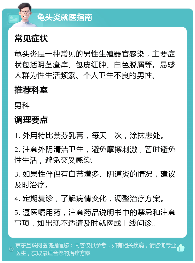 龟头炎就医指南 常见症状 龟头炎是一种常见的男性生殖器官感染，主要症状包括阴茎瘙痒、包皮红肿、白色脱屑等。易感人群为性生活频繁、个人卫生不良的男性。 推荐科室 男科 调理要点 1. 外用特比萘芬乳膏，每天一次，涂抹患处。 2. 注意外阴清洁卫生，避免摩擦刺激，暂时避免性生活，避免交叉感染。 3. 如果性伴侣有白带增多、阴道炎的情况，建议及时治疗。 4. 定期复诊，了解病情变化，调整治疗方案。 5. 遵医嘱用药，注意药品说明书中的禁忌和注意事项，如出现不适请及时就医或上线问诊。