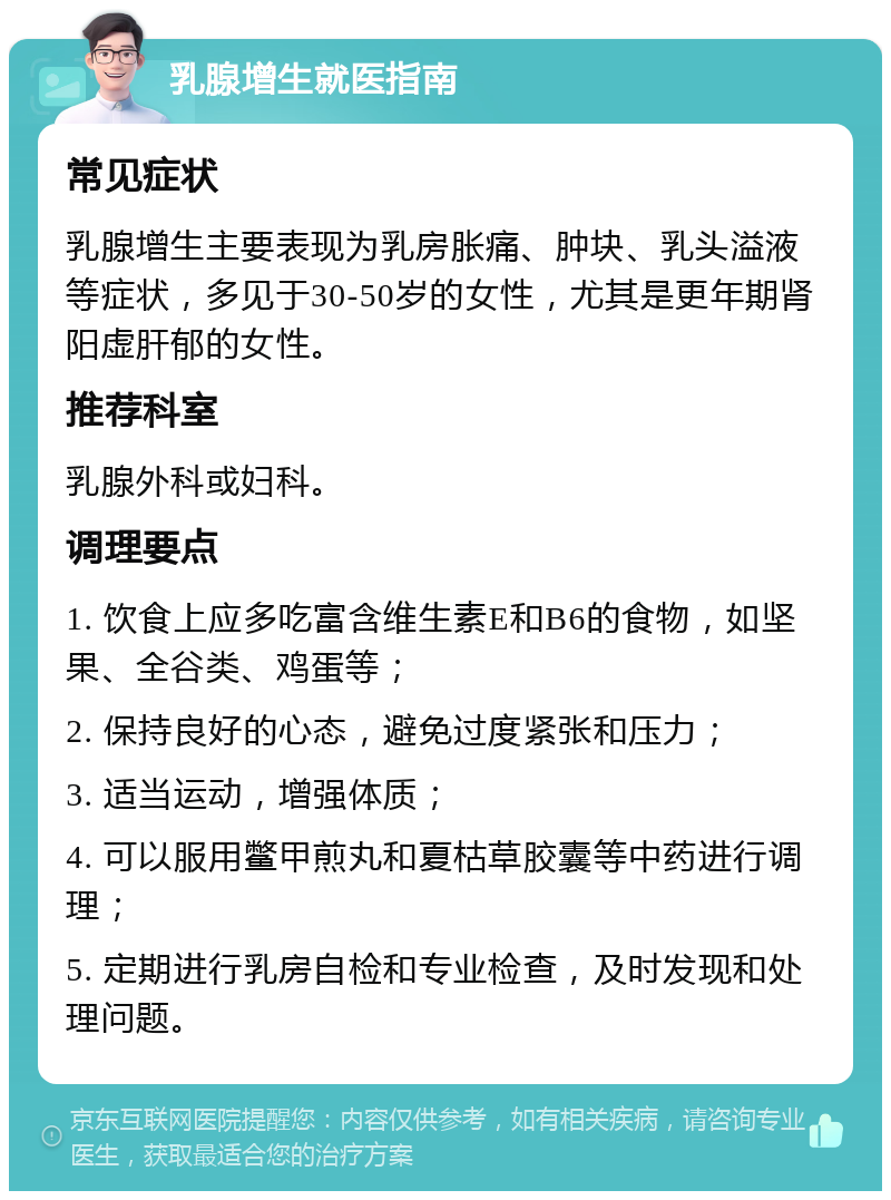 乳腺增生就医指南 常见症状 乳腺增生主要表现为乳房胀痛、肿块、乳头溢液等症状，多见于30-50岁的女性，尤其是更年期肾阳虚肝郁的女性。 推荐科室 乳腺外科或妇科。 调理要点 1. 饮食上应多吃富含维生素E和B6的食物，如坚果、全谷类、鸡蛋等； 2. 保持良好的心态，避免过度紧张和压力； 3. 适当运动，增强体质； 4. 可以服用鳖甲煎丸和夏枯草胶囊等中药进行调理； 5. 定期进行乳房自检和专业检查，及时发现和处理问题。