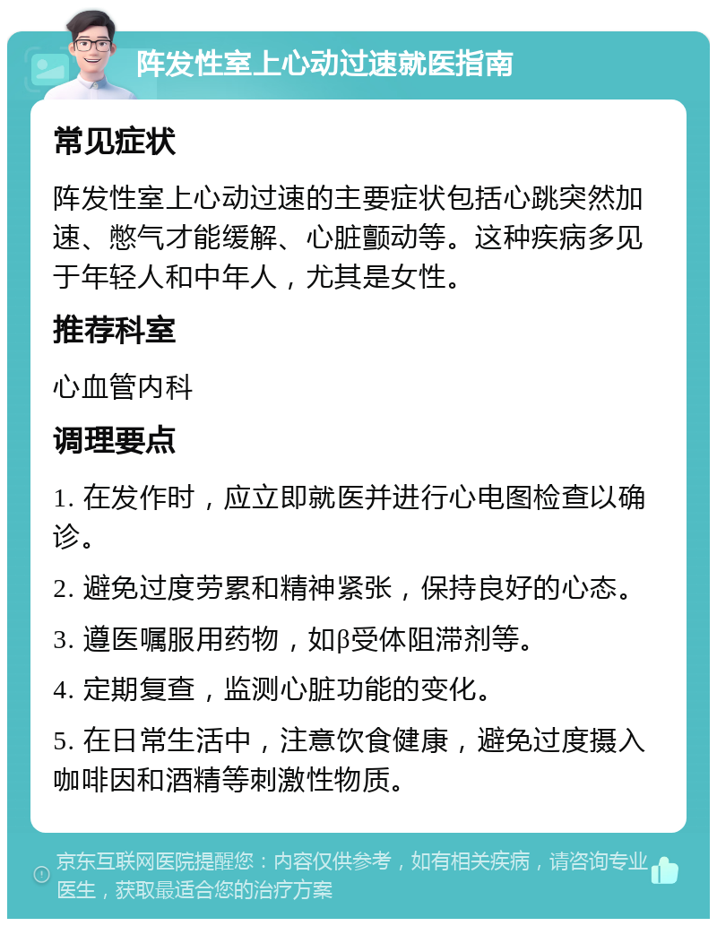 阵发性室上心动过速就医指南 常见症状 阵发性室上心动过速的主要症状包括心跳突然加速、憋气才能缓解、心脏颤动等。这种疾病多见于年轻人和中年人，尤其是女性。 推荐科室 心血管内科 调理要点 1. 在发作时，应立即就医并进行心电图检查以确诊。 2. 避免过度劳累和精神紧张，保持良好的心态。 3. 遵医嘱服用药物，如β受体阻滞剂等。 4. 定期复查，监测心脏功能的变化。 5. 在日常生活中，注意饮食健康，避免过度摄入咖啡因和酒精等刺激性物质。