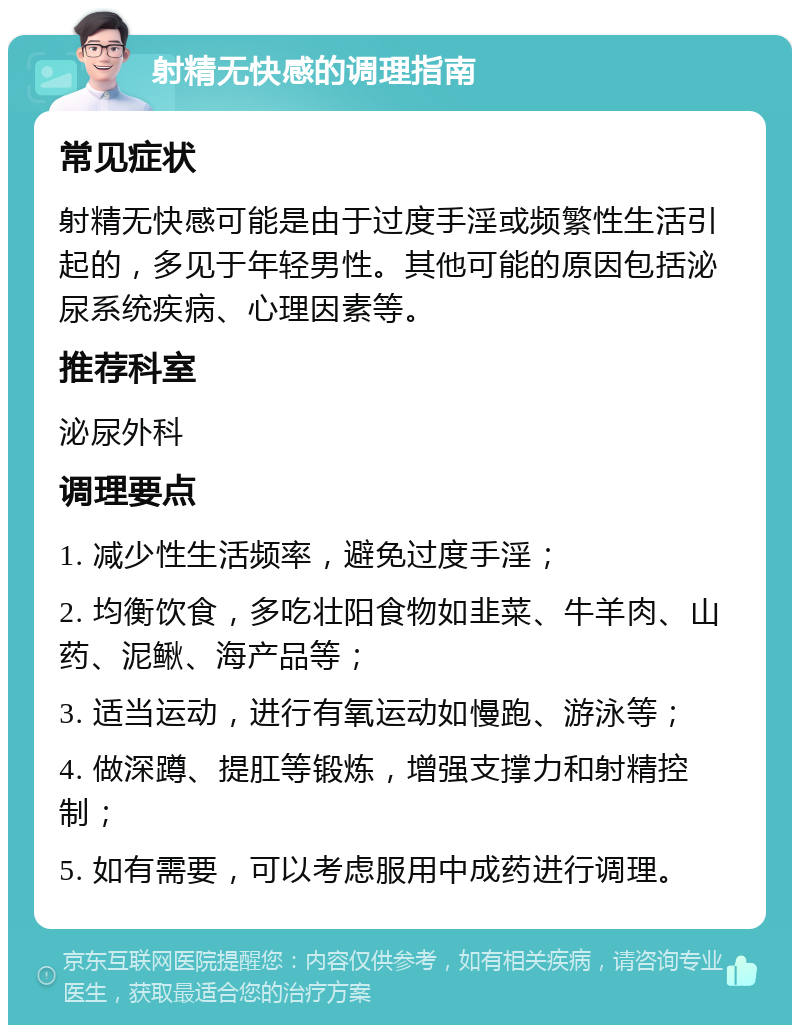 射精无快感的调理指南 常见症状 射精无快感可能是由于过度手淫或频繁性生活引起的，多见于年轻男性。其他可能的原因包括泌尿系统疾病、心理因素等。 推荐科室 泌尿外科 调理要点 1. 减少性生活频率，避免过度手淫； 2. 均衡饮食，多吃壮阳食物如韭菜、牛羊肉、山药、泥鳅、海产品等； 3. 适当运动，进行有氧运动如慢跑、游泳等； 4. 做深蹲、提肛等锻炼，增强支撑力和射精控制； 5. 如有需要，可以考虑服用中成药进行调理。