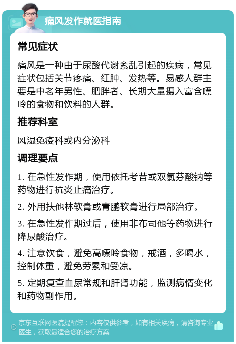 痛风发作就医指南 常见症状 痛风是一种由于尿酸代谢紊乱引起的疾病，常见症状包括关节疼痛、红肿、发热等。易感人群主要是中老年男性、肥胖者、长期大量摄入富含嘌呤的食物和饮料的人群。 推荐科室 风湿免疫科或内分泌科 调理要点 1. 在急性发作期，使用依托考昔或双氯芬酸钠等药物进行抗炎止痛治疗。 2. 外用扶他林软膏或青鹏软膏进行局部治疗。 3. 在急性发作期过后，使用非布司他等药物进行降尿酸治疗。 4. 注意饮食，避免高嘌呤食物，戒酒，多喝水，控制体重，避免劳累和受凉。 5. 定期复查血尿常规和肝肾功能，监测病情变化和药物副作用。