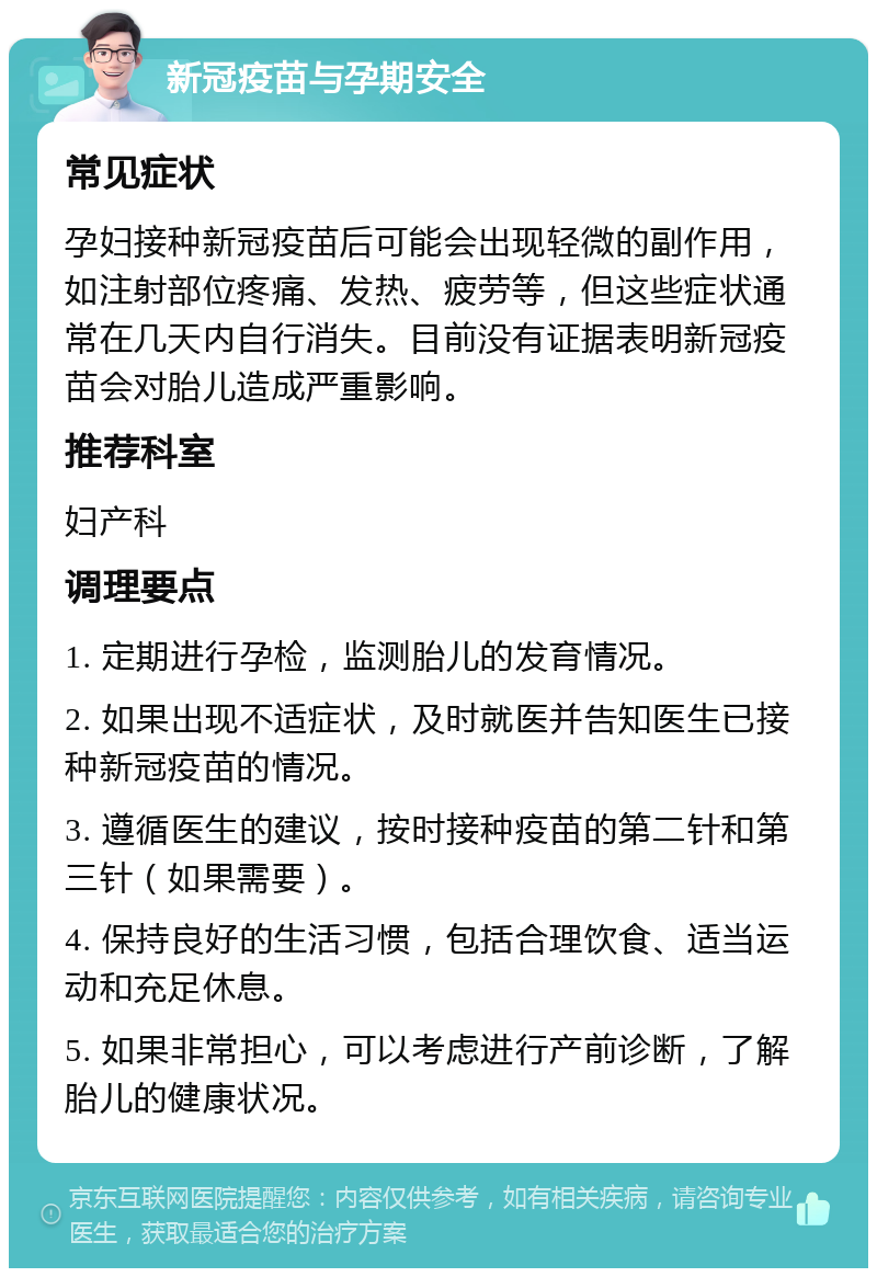 新冠疫苗与孕期安全 常见症状 孕妇接种新冠疫苗后可能会出现轻微的副作用，如注射部位疼痛、发热、疲劳等，但这些症状通常在几天内自行消失。目前没有证据表明新冠疫苗会对胎儿造成严重影响。 推荐科室 妇产科 调理要点 1. 定期进行孕检，监测胎儿的发育情况。 2. 如果出现不适症状，及时就医并告知医生已接种新冠疫苗的情况。 3. 遵循医生的建议，按时接种疫苗的第二针和第三针（如果需要）。 4. 保持良好的生活习惯，包括合理饮食、适当运动和充足休息。 5. 如果非常担心，可以考虑进行产前诊断，了解胎儿的健康状况。