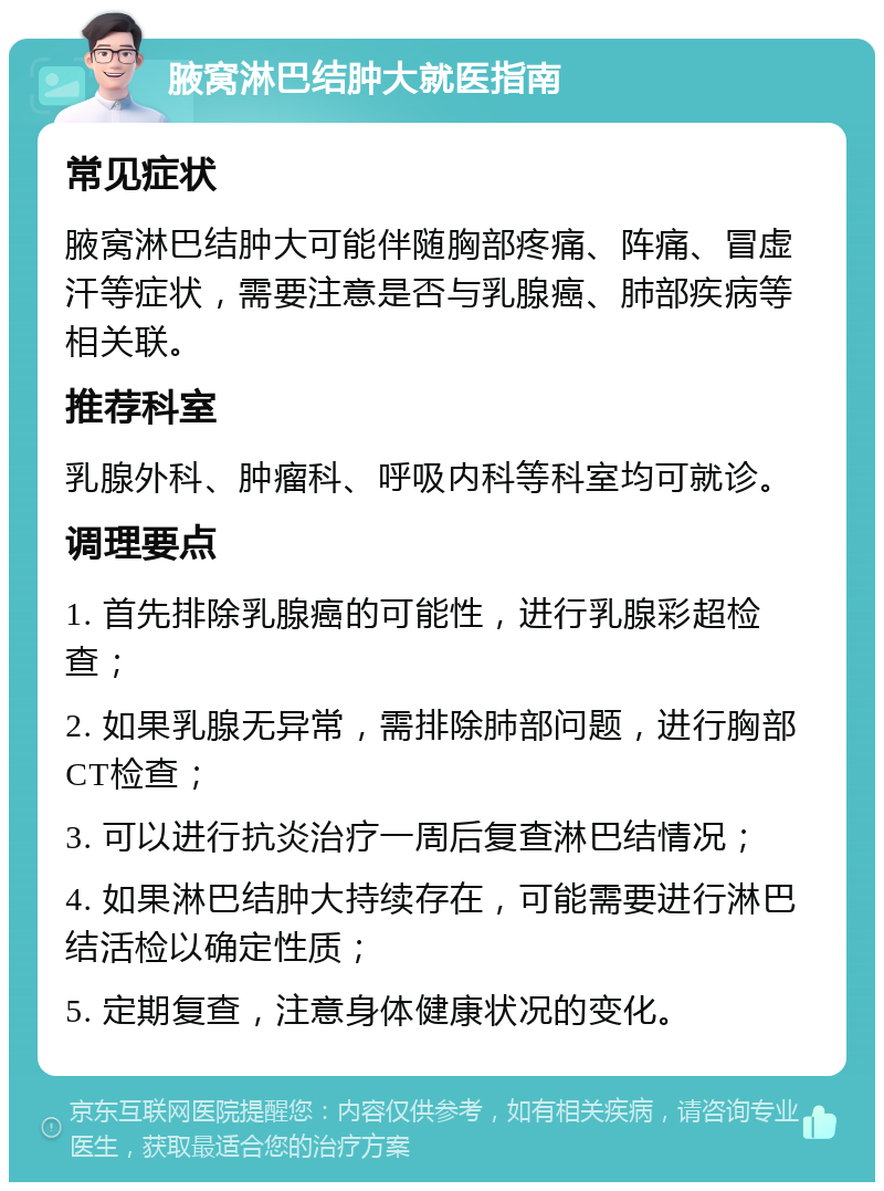 腋窝淋巴结肿大就医指南 常见症状 腋窝淋巴结肿大可能伴随胸部疼痛、阵痛、冒虚汗等症状，需要注意是否与乳腺癌、肺部疾病等相关联。 推荐科室 乳腺外科、肿瘤科、呼吸内科等科室均可就诊。 调理要点 1. 首先排除乳腺癌的可能性，进行乳腺彩超检查； 2. 如果乳腺无异常，需排除肺部问题，进行胸部CT检查； 3. 可以进行抗炎治疗一周后复查淋巴结情况； 4. 如果淋巴结肿大持续存在，可能需要进行淋巴结活检以确定性质； 5. 定期复查，注意身体健康状况的变化。