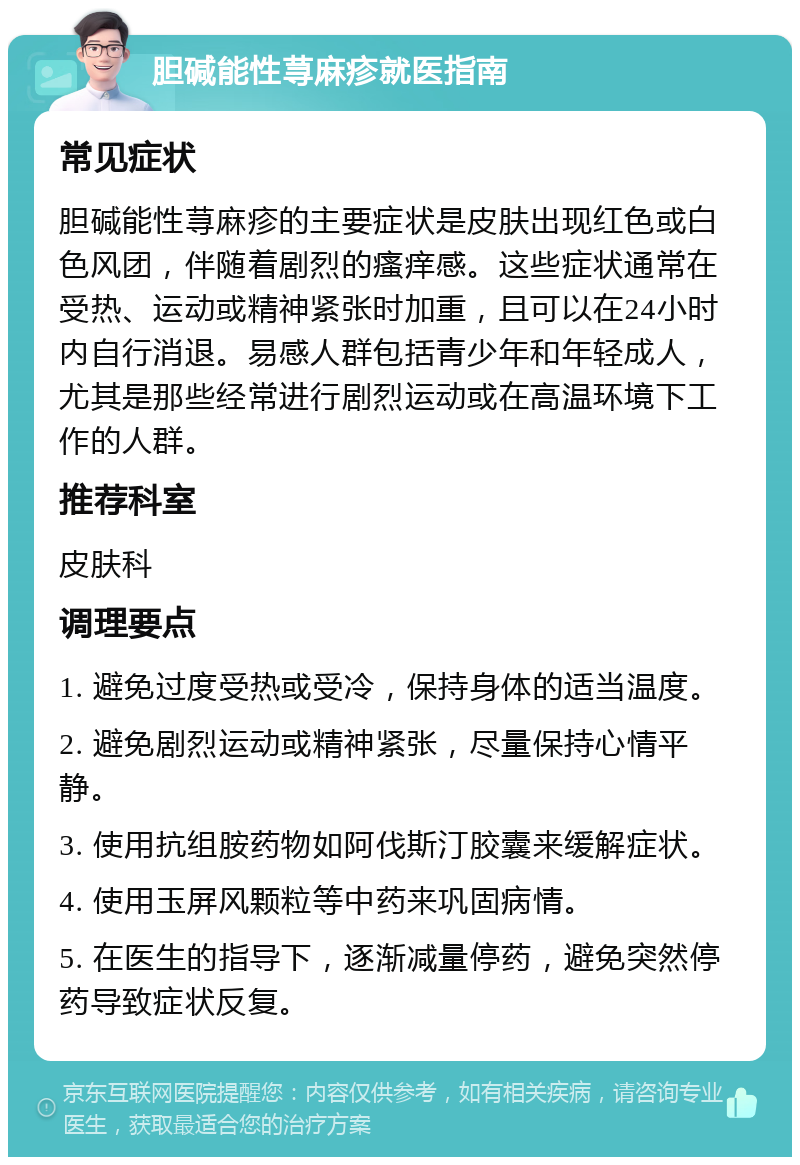 胆碱能性荨麻疹就医指南 常见症状 胆碱能性荨麻疹的主要症状是皮肤出现红色或白色风团，伴随着剧烈的瘙痒感。这些症状通常在受热、运动或精神紧张时加重，且可以在24小时内自行消退。易感人群包括青少年和年轻成人，尤其是那些经常进行剧烈运动或在高温环境下工作的人群。 推荐科室 皮肤科 调理要点 1. 避免过度受热或受冷，保持身体的适当温度。 2. 避免剧烈运动或精神紧张，尽量保持心情平静。 3. 使用抗组胺药物如阿伐斯汀胶囊来缓解症状。 4. 使用玉屏风颗粒等中药来巩固病情。 5. 在医生的指导下，逐渐减量停药，避免突然停药导致症状反复。