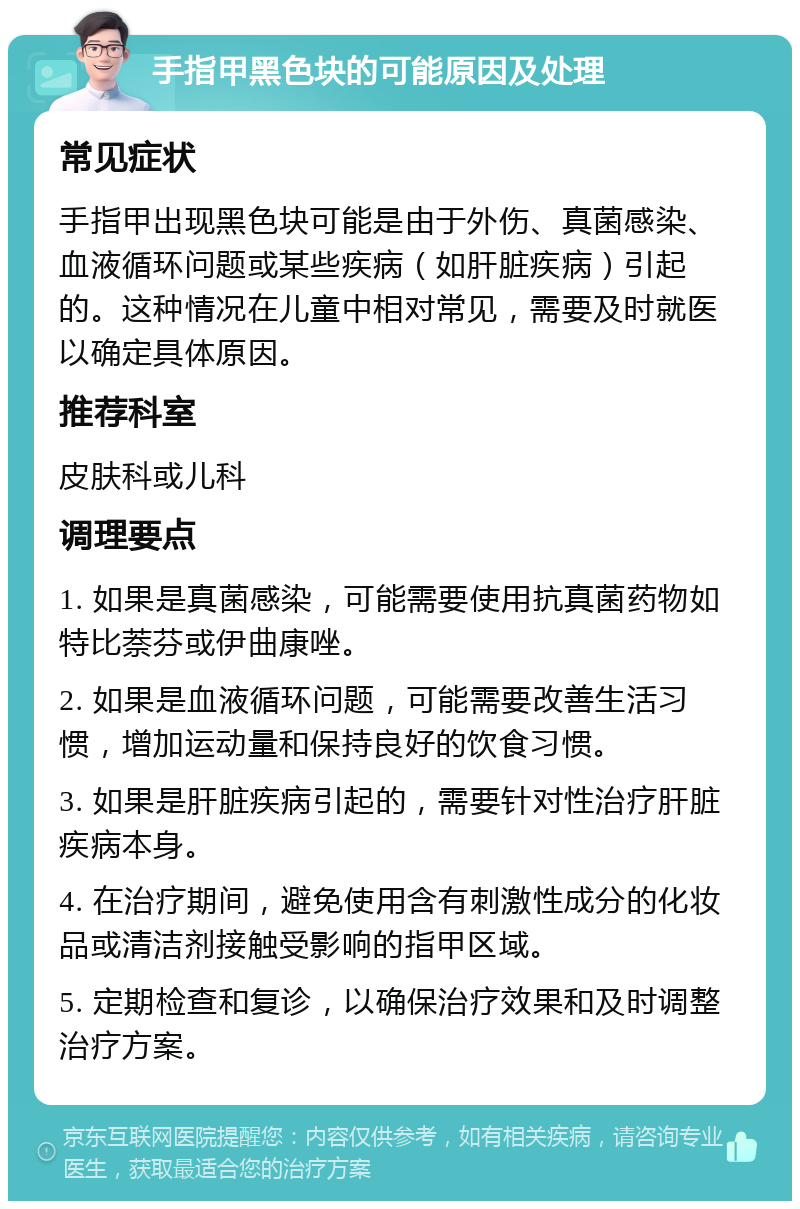 手指甲黑色块的可能原因及处理 常见症状 手指甲出现黑色块可能是由于外伤、真菌感染、血液循环问题或某些疾病（如肝脏疾病）引起的。这种情况在儿童中相对常见，需要及时就医以确定具体原因。 推荐科室 皮肤科或儿科 调理要点 1. 如果是真菌感染，可能需要使用抗真菌药物如特比萘芬或伊曲康唑。 2. 如果是血液循环问题，可能需要改善生活习惯，增加运动量和保持良好的饮食习惯。 3. 如果是肝脏疾病引起的，需要针对性治疗肝脏疾病本身。 4. 在治疗期间，避免使用含有刺激性成分的化妆品或清洁剂接触受影响的指甲区域。 5. 定期检查和复诊，以确保治疗效果和及时调整治疗方案。