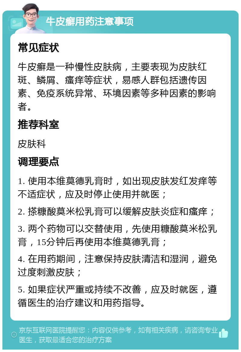 牛皮癣用药注意事项 常见症状 牛皮癣是一种慢性皮肤病，主要表现为皮肤红斑、鳞屑、瘙痒等症状，易感人群包括遗传因素、免疫系统异常、环境因素等多种因素的影响者。 推荐科室 皮肤科 调理要点 1. 使用本维莫德乳膏时，如出现皮肤发红发痒等不适症状，应及时停止使用并就医； 2. 搽糠酸莫米松乳膏可以缓解皮肤炎症和瘙痒； 3. 两个药物可以交替使用，先使用糠酸莫米松乳膏，15分钟后再使用本维莫德乳膏； 4. 在用药期间，注意保持皮肤清洁和湿润，避免过度刺激皮肤； 5. 如果症状严重或持续不改善，应及时就医，遵循医生的治疗建议和用药指导。