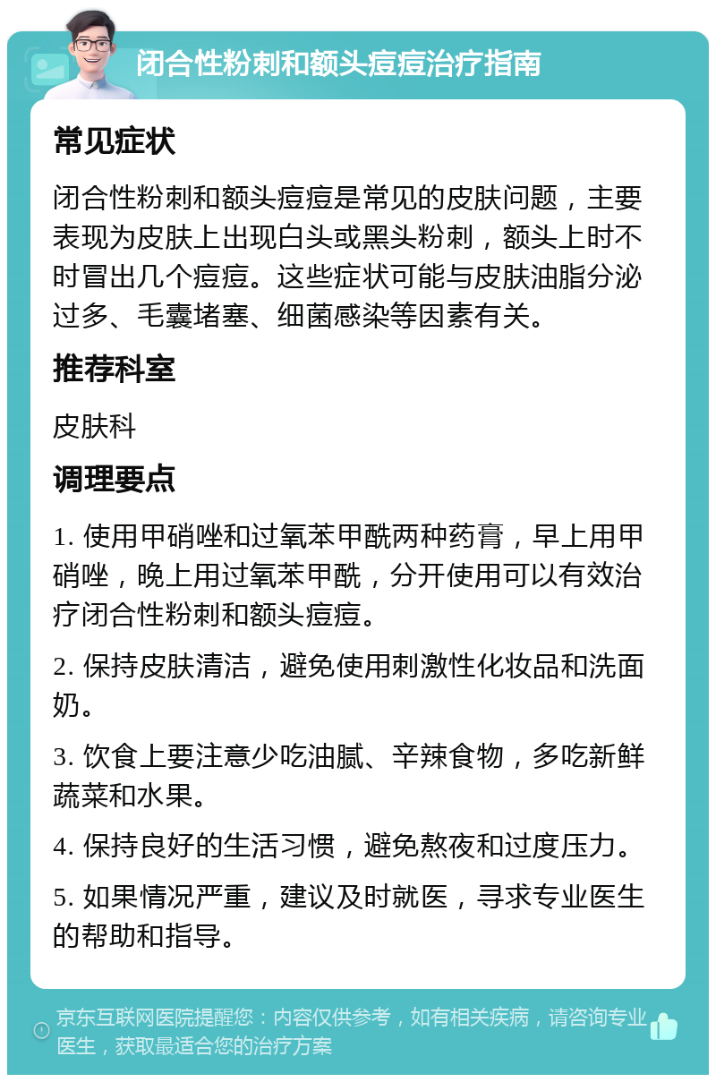 闭合性粉刺和额头痘痘治疗指南 常见症状 闭合性粉刺和额头痘痘是常见的皮肤问题，主要表现为皮肤上出现白头或黑头粉刺，额头上时不时冒出几个痘痘。这些症状可能与皮肤油脂分泌过多、毛囊堵塞、细菌感染等因素有关。 推荐科室 皮肤科 调理要点 1. 使用甲硝唑和过氧苯甲酰两种药膏，早上用甲硝唑，晚上用过氧苯甲酰，分开使用可以有效治疗闭合性粉刺和额头痘痘。 2. 保持皮肤清洁，避免使用刺激性化妆品和洗面奶。 3. 饮食上要注意少吃油腻、辛辣食物，多吃新鲜蔬菜和水果。 4. 保持良好的生活习惯，避免熬夜和过度压力。 5. 如果情况严重，建议及时就医，寻求专业医生的帮助和指导。