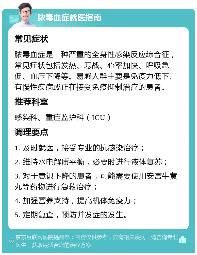 脓毒血症就医指南 常见症状 脓毒血症是一种严重的全身性感染反应综合征，常见症状包括发热、寒战、心率加快、呼吸急促、血压下降等。易感人群主要是免疫力低下、有慢性疾病或正在接受免疫抑制治疗的患者。 推荐科室 感染科、重症监护科（ICU） 调理要点 1. 及时就医，接受专业的抗感染治疗； 2. 维持水电解质平衡，必要时进行液体复苏； 3. 对于意识下降的患者，可能需要使用安宫牛黄丸等药物进行急救治疗； 4. 加强营养支持，提高机体免疫力； 5. 定期复查，预防并发症的发生。