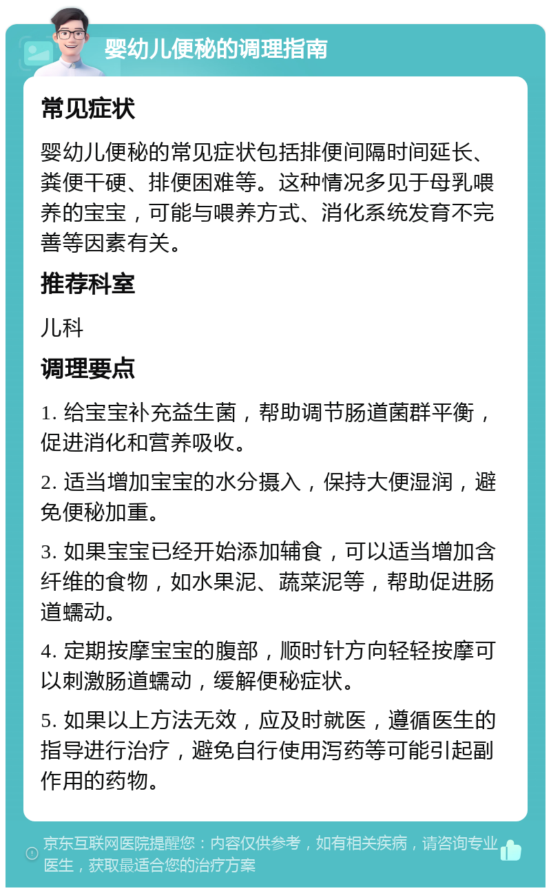 婴幼儿便秘的调理指南 常见症状 婴幼儿便秘的常见症状包括排便间隔时间延长、粪便干硬、排便困难等。这种情况多见于母乳喂养的宝宝，可能与喂养方式、消化系统发育不完善等因素有关。 推荐科室 儿科 调理要点 1. 给宝宝补充益生菌，帮助调节肠道菌群平衡，促进消化和营养吸收。 2. 适当增加宝宝的水分摄入，保持大便湿润，避免便秘加重。 3. 如果宝宝已经开始添加辅食，可以适当增加含纤维的食物，如水果泥、蔬菜泥等，帮助促进肠道蠕动。 4. 定期按摩宝宝的腹部，顺时针方向轻轻按摩可以刺激肠道蠕动，缓解便秘症状。 5. 如果以上方法无效，应及时就医，遵循医生的指导进行治疗，避免自行使用泻药等可能引起副作用的药物。