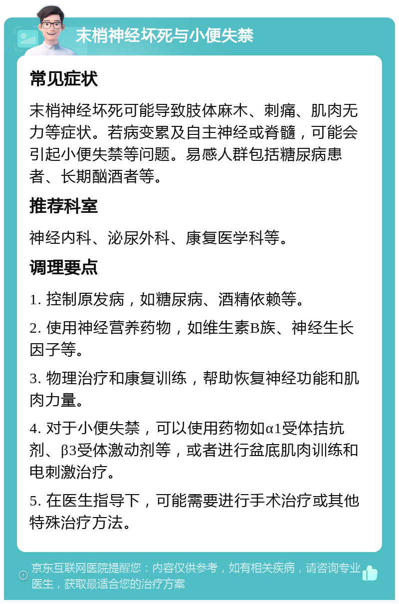 末梢神经坏死与小便失禁 常见症状 末梢神经坏死可能导致肢体麻木、刺痛、肌肉无力等症状。若病变累及自主神经或脊髓，可能会引起小便失禁等问题。易感人群包括糖尿病患者、长期酗酒者等。 推荐科室 神经内科、泌尿外科、康复医学科等。 调理要点 1. 控制原发病，如糖尿病、酒精依赖等。 2. 使用神经营养药物，如维生素B族、神经生长因子等。 3. 物理治疗和康复训练，帮助恢复神经功能和肌肉力量。 4. 对于小便失禁，可以使用药物如α1受体拮抗剂、β3受体激动剂等，或者进行盆底肌肉训练和电刺激治疗。 5. 在医生指导下，可能需要进行手术治疗或其他特殊治疗方法。