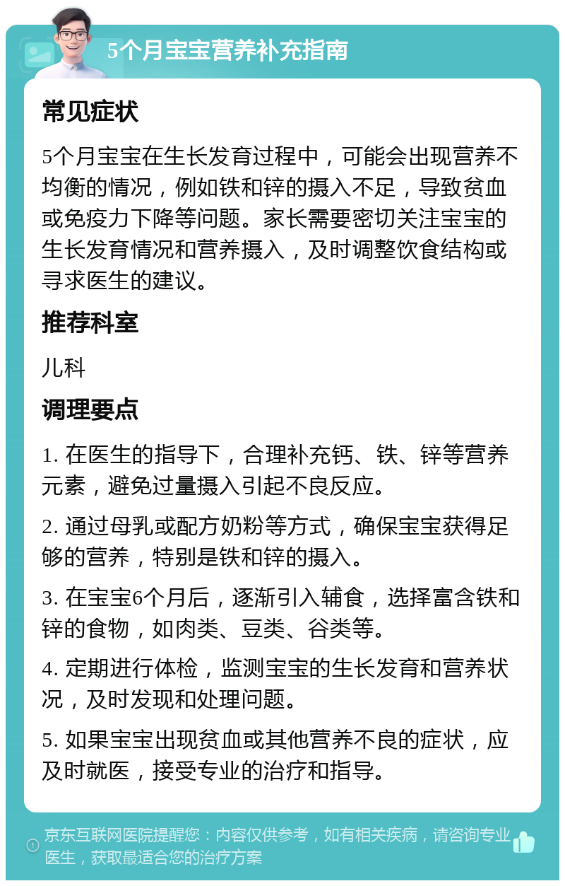 5个月宝宝营养补充指南 常见症状 5个月宝宝在生长发育过程中，可能会出现营养不均衡的情况，例如铁和锌的摄入不足，导致贫血或免疫力下降等问题。家长需要密切关注宝宝的生长发育情况和营养摄入，及时调整饮食结构或寻求医生的建议。 推荐科室 儿科 调理要点 1. 在医生的指导下，合理补充钙、铁、锌等营养元素，避免过量摄入引起不良反应。 2. 通过母乳或配方奶粉等方式，确保宝宝获得足够的营养，特别是铁和锌的摄入。 3. 在宝宝6个月后，逐渐引入辅食，选择富含铁和锌的食物，如肉类、豆类、谷类等。 4. 定期进行体检，监测宝宝的生长发育和营养状况，及时发现和处理问题。 5. 如果宝宝出现贫血或其他营养不良的症状，应及时就医，接受专业的治疗和指导。