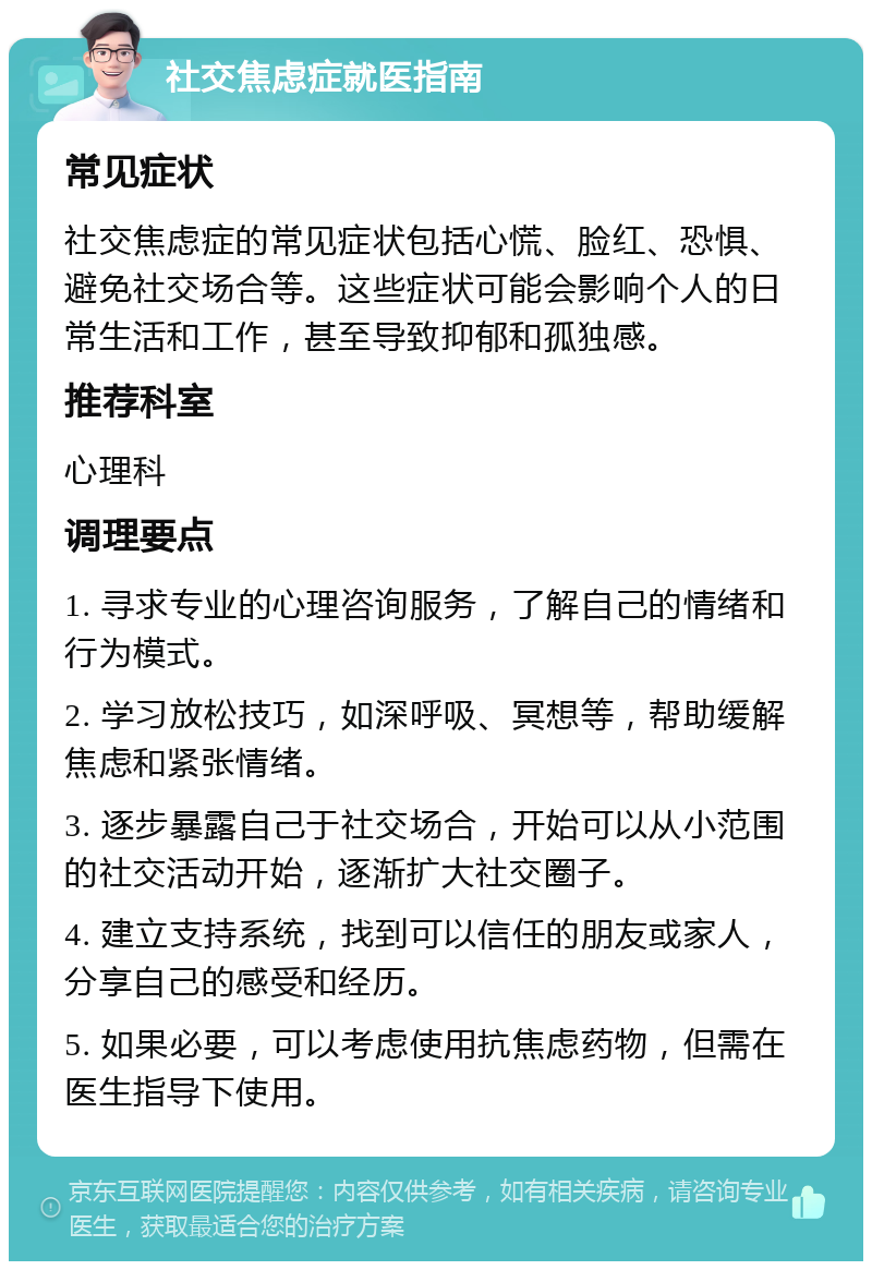 社交焦虑症就医指南 常见症状 社交焦虑症的常见症状包括心慌、脸红、恐惧、避免社交场合等。这些症状可能会影响个人的日常生活和工作，甚至导致抑郁和孤独感。 推荐科室 心理科 调理要点 1. 寻求专业的心理咨询服务，了解自己的情绪和行为模式。 2. 学习放松技巧，如深呼吸、冥想等，帮助缓解焦虑和紧张情绪。 3. 逐步暴露自己于社交场合，开始可以从小范围的社交活动开始，逐渐扩大社交圈子。 4. 建立支持系统，找到可以信任的朋友或家人，分享自己的感受和经历。 5. 如果必要，可以考虑使用抗焦虑药物，但需在医生指导下使用。