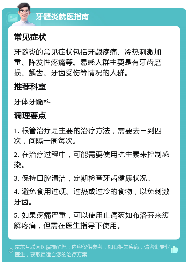 牙髓炎就医指南 常见症状 牙髓炎的常见症状包括牙龈疼痛、冷热刺激加重、阵发性疼痛等。易感人群主要是有牙齿磨损、龋齿、牙齿受伤等情况的人群。 推荐科室 牙体牙髓科 调理要点 1. 根管治疗是主要的治疗方法，需要去三到四次，间隔一周每次。 2. 在治疗过程中，可能需要使用抗生素来控制感染。 3. 保持口腔清洁，定期检查牙齿健康状况。 4. 避免食用过硬、过热或过冷的食物，以免刺激牙齿。 5. 如果疼痛严重，可以使用止痛药如布洛芬来缓解疼痛，但需在医生指导下使用。