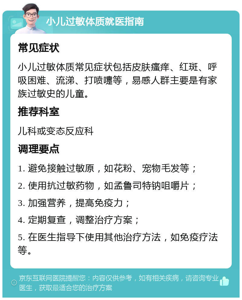 小儿过敏体质就医指南 常见症状 小儿过敏体质常见症状包括皮肤瘙痒、红斑、呼吸困难、流涕、打喷嚏等，易感人群主要是有家族过敏史的儿童。 推荐科室 儿科或变态反应科 调理要点 1. 避免接触过敏原，如花粉、宠物毛发等； 2. 使用抗过敏药物，如孟鲁司特钠咀嚼片； 3. 加强营养，提高免疫力； 4. 定期复查，调整治疗方案； 5. 在医生指导下使用其他治疗方法，如免疫疗法等。