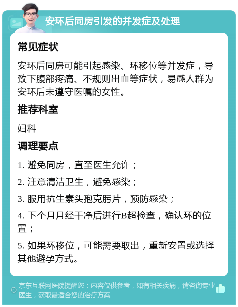 安环后同房引发的并发症及处理 常见症状 安环后同房可能引起感染、环移位等并发症，导致下腹部疼痛、不规则出血等症状，易感人群为安环后未遵守医嘱的女性。 推荐科室 妇科 调理要点 1. 避免同房，直至医生允许； 2. 注意清洁卫生，避免感染； 3. 服用抗生素头孢克肟片，预防感染； 4. 下个月月经干净后进行B超检查，确认环的位置； 5. 如果环移位，可能需要取出，重新安置或选择其他避孕方式。