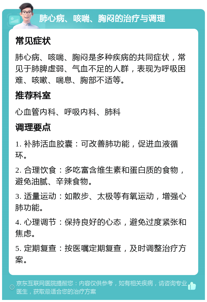 肺心病、咳喘、胸闷的治疗与调理 常见症状 肺心病、咳喘、胸闷是多种疾病的共同症状，常见于肺脾虚弱、气血不足的人群，表现为呼吸困难、咳嗽、喘息、胸部不适等。 推荐科室 心血管内科、呼吸内科、肺科 调理要点 1. 补肺活血胶囊：可改善肺功能，促进血液循环。 2. 合理饮食：多吃富含维生素和蛋白质的食物，避免油腻、辛辣食物。 3. 适量运动：如散步、太极等有氧运动，增强心肺功能。 4. 心理调节：保持良好的心态，避免过度紧张和焦虑。 5. 定期复查：按医嘱定期复查，及时调整治疗方案。