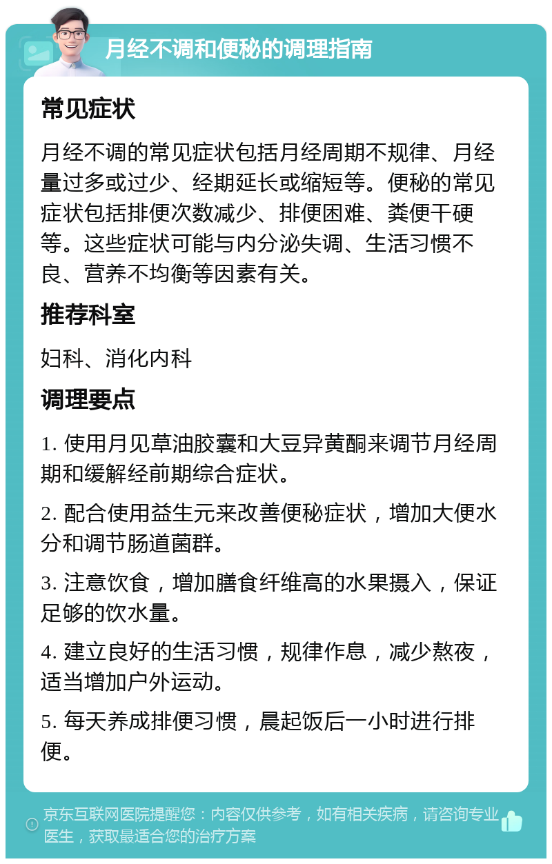 月经不调和便秘的调理指南 常见症状 月经不调的常见症状包括月经周期不规律、月经量过多或过少、经期延长或缩短等。便秘的常见症状包括排便次数减少、排便困难、粪便干硬等。这些症状可能与内分泌失调、生活习惯不良、营养不均衡等因素有关。 推荐科室 妇科、消化内科 调理要点 1. 使用月见草油胶囊和大豆异黄酮来调节月经周期和缓解经前期综合症状。 2. 配合使用益生元来改善便秘症状，增加大便水分和调节肠道菌群。 3. 注意饮食，增加膳食纤维高的水果摄入，保证足够的饮水量。 4. 建立良好的生活习惯，规律作息，减少熬夜，适当增加户外运动。 5. 每天养成排便习惯，晨起饭后一小时进行排便。