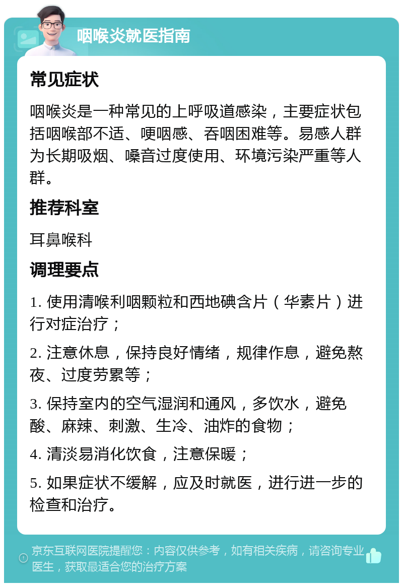 咽喉炎就医指南 常见症状 咽喉炎是一种常见的上呼吸道感染，主要症状包括咽喉部不适、哽咽感、吞咽困难等。易感人群为长期吸烟、嗓音过度使用、环境污染严重等人群。 推荐科室 耳鼻喉科 调理要点 1. 使用清喉利咽颗粒和西地碘含片（华素片）进行对症治疗； 2. 注意休息，保持良好情绪，规律作息，避免熬夜、过度劳累等； 3. 保持室内的空气湿润和通风，多饮水，避免酸、麻辣、刺激、生冷、油炸的食物； 4. 清淡易消化饮食，注意保暖； 5. 如果症状不缓解，应及时就医，进行进一步的检查和治疗。