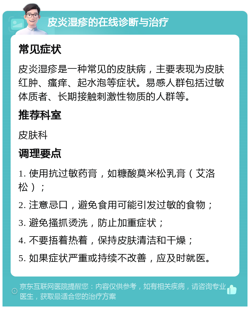 皮炎湿疹的在线诊断与治疗 常见症状 皮炎湿疹是一种常见的皮肤病，主要表现为皮肤红肿、瘙痒、起水泡等症状。易感人群包括过敏体质者、长期接触刺激性物质的人群等。 推荐科室 皮肤科 调理要点 1. 使用抗过敏药膏，如糠酸莫米松乳膏（艾洛松）； 2. 注意忌口，避免食用可能引发过敏的食物； 3. 避免搔抓烫洗，防止加重症状； 4. 不要捂着热着，保持皮肤清洁和干燥； 5. 如果症状严重或持续不改善，应及时就医。