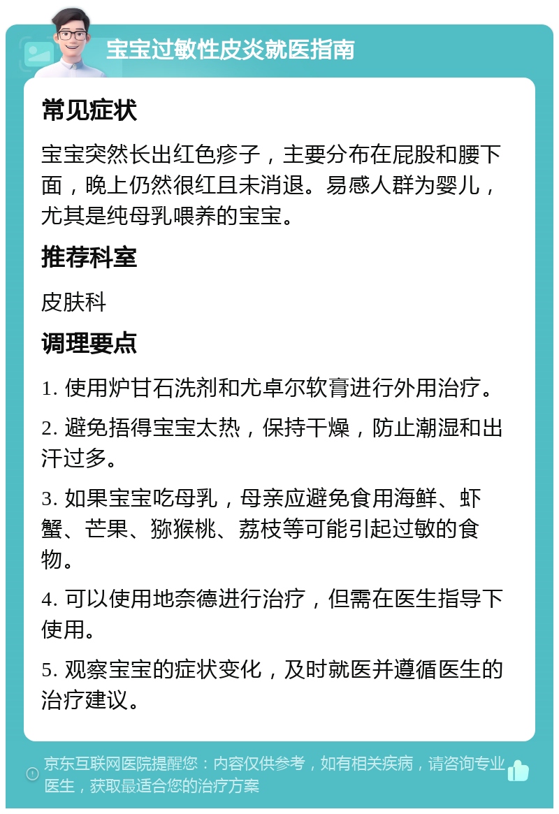 宝宝过敏性皮炎就医指南 常见症状 宝宝突然长出红色疹子，主要分布在屁股和腰下面，晚上仍然很红且未消退。易感人群为婴儿，尤其是纯母乳喂养的宝宝。 推荐科室 皮肤科 调理要点 1. 使用炉甘石洗剂和尤卓尔软膏进行外用治疗。 2. 避免捂得宝宝太热，保持干燥，防止潮湿和出汗过多。 3. 如果宝宝吃母乳，母亲应避免食用海鲜、虾蟹、芒果、猕猴桃、荔枝等可能引起过敏的食物。 4. 可以使用地奈德进行治疗，但需在医生指导下使用。 5. 观察宝宝的症状变化，及时就医并遵循医生的治疗建议。