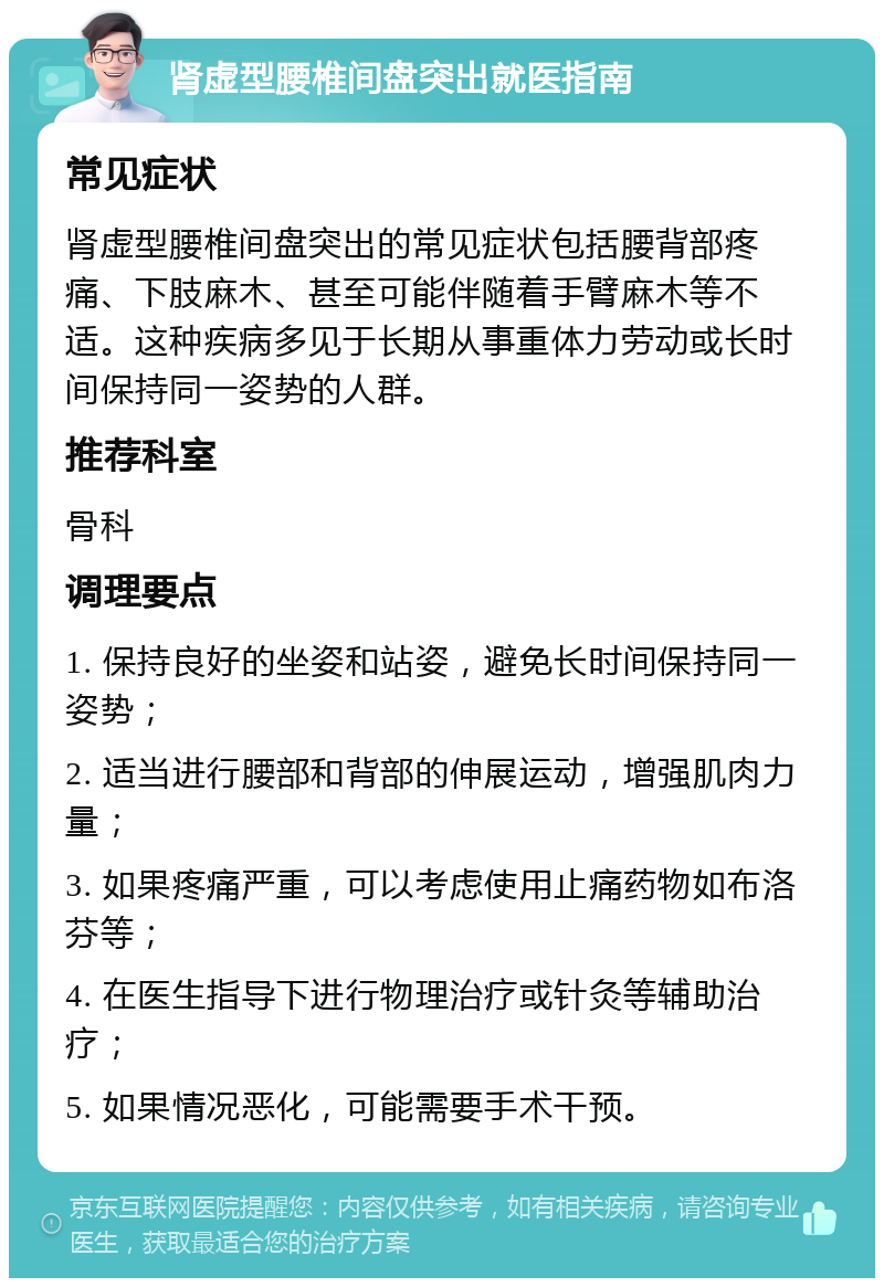 肾虚型腰椎间盘突出就医指南 常见症状 肾虚型腰椎间盘突出的常见症状包括腰背部疼痛、下肢麻木、甚至可能伴随着手臂麻木等不适。这种疾病多见于长期从事重体力劳动或长时间保持同一姿势的人群。 推荐科室 骨科 调理要点 1. 保持良好的坐姿和站姿，避免长时间保持同一姿势； 2. 适当进行腰部和背部的伸展运动，增强肌肉力量； 3. 如果疼痛严重，可以考虑使用止痛药物如布洛芬等； 4. 在医生指导下进行物理治疗或针灸等辅助治疗； 5. 如果情况恶化，可能需要手术干预。