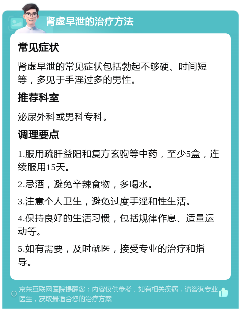 肾虚早泄的治疗方法 常见症状 肾虚早泄的常见症状包括勃起不够硬、时间短等，多见于手淫过多的男性。 推荐科室 泌尿外科或男科专科。 调理要点 1.服用疏肝益阳和复方玄驹等中药，至少5盒，连续服用15天。 2.忌酒，避免辛辣食物，多喝水。 3.注意个人卫生，避免过度手淫和性生活。 4.保持良好的生活习惯，包括规律作息、适量运动等。 5.如有需要，及时就医，接受专业的治疗和指导。