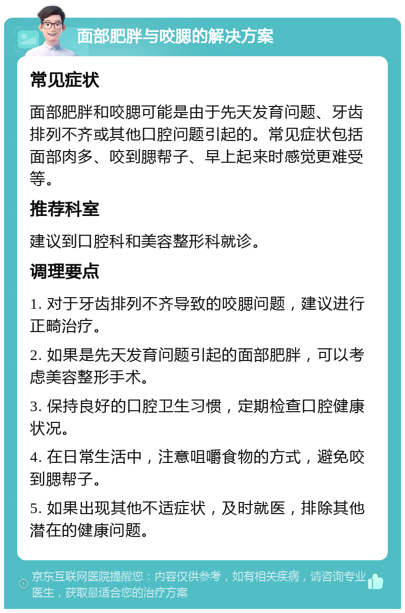 面部肥胖与咬腮的解决方案 常见症状 面部肥胖和咬腮可能是由于先天发育问题、牙齿排列不齐或其他口腔问题引起的。常见症状包括面部肉多、咬到腮帮子、早上起来时感觉更难受等。 推荐科室 建议到口腔科和美容整形科就诊。 调理要点 1. 对于牙齿排列不齐导致的咬腮问题，建议进行正畸治疗。 2. 如果是先天发育问题引起的面部肥胖，可以考虑美容整形手术。 3. 保持良好的口腔卫生习惯，定期检查口腔健康状况。 4. 在日常生活中，注意咀嚼食物的方式，避免咬到腮帮子。 5. 如果出现其他不适症状，及时就医，排除其他潜在的健康问题。