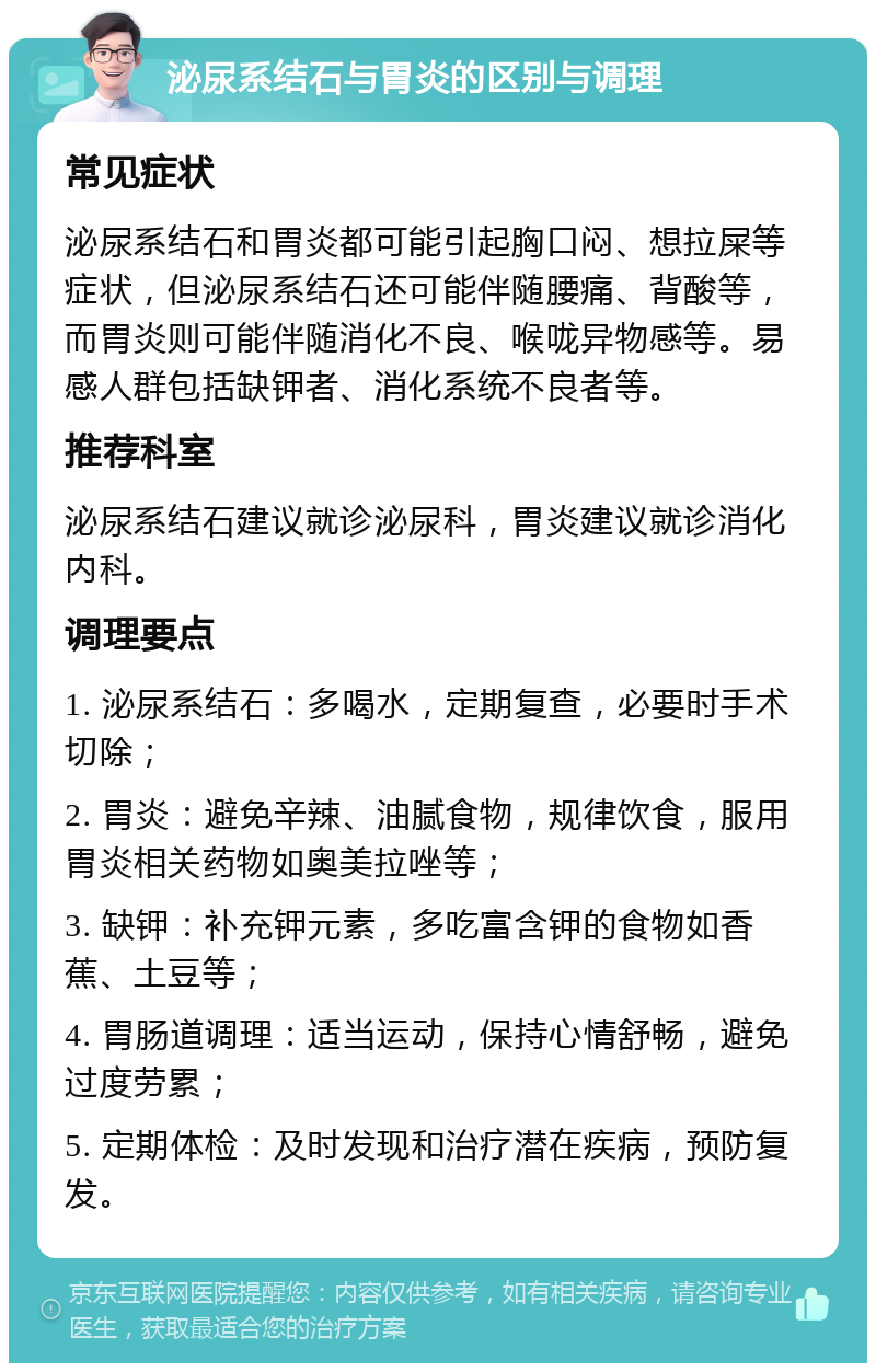 泌尿系结石与胃炎的区别与调理 常见症状 泌尿系结石和胃炎都可能引起胸口闷、想拉屎等症状，但泌尿系结石还可能伴随腰痛、背酸等，而胃炎则可能伴随消化不良、喉咙异物感等。易感人群包括缺钾者、消化系统不良者等。 推荐科室 泌尿系结石建议就诊泌尿科，胃炎建议就诊消化内科。 调理要点 1. 泌尿系结石：多喝水，定期复查，必要时手术切除； 2. 胃炎：避免辛辣、油腻食物，规律饮食，服用胃炎相关药物如奥美拉唑等； 3. 缺钾：补充钾元素，多吃富含钾的食物如香蕉、土豆等； 4. 胃肠道调理：适当运动，保持心情舒畅，避免过度劳累； 5. 定期体检：及时发现和治疗潜在疾病，预防复发。