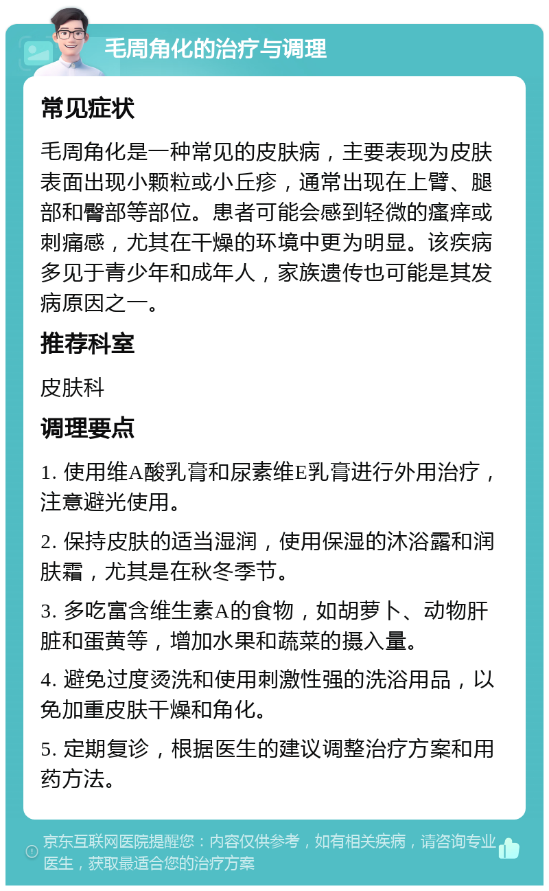 毛周角化的治疗与调理 常见症状 毛周角化是一种常见的皮肤病，主要表现为皮肤表面出现小颗粒或小丘疹，通常出现在上臂、腿部和臀部等部位。患者可能会感到轻微的瘙痒或刺痛感，尤其在干燥的环境中更为明显。该疾病多见于青少年和成年人，家族遗传也可能是其发病原因之一。 推荐科室 皮肤科 调理要点 1. 使用维A酸乳膏和尿素维E乳膏进行外用治疗，注意避光使用。 2. 保持皮肤的适当湿润，使用保湿的沐浴露和润肤霜，尤其是在秋冬季节。 3. 多吃富含维生素A的食物，如胡萝卜、动物肝脏和蛋黄等，增加水果和蔬菜的摄入量。 4. 避免过度烫洗和使用刺激性强的洗浴用品，以免加重皮肤干燥和角化。 5. 定期复诊，根据医生的建议调整治疗方案和用药方法。