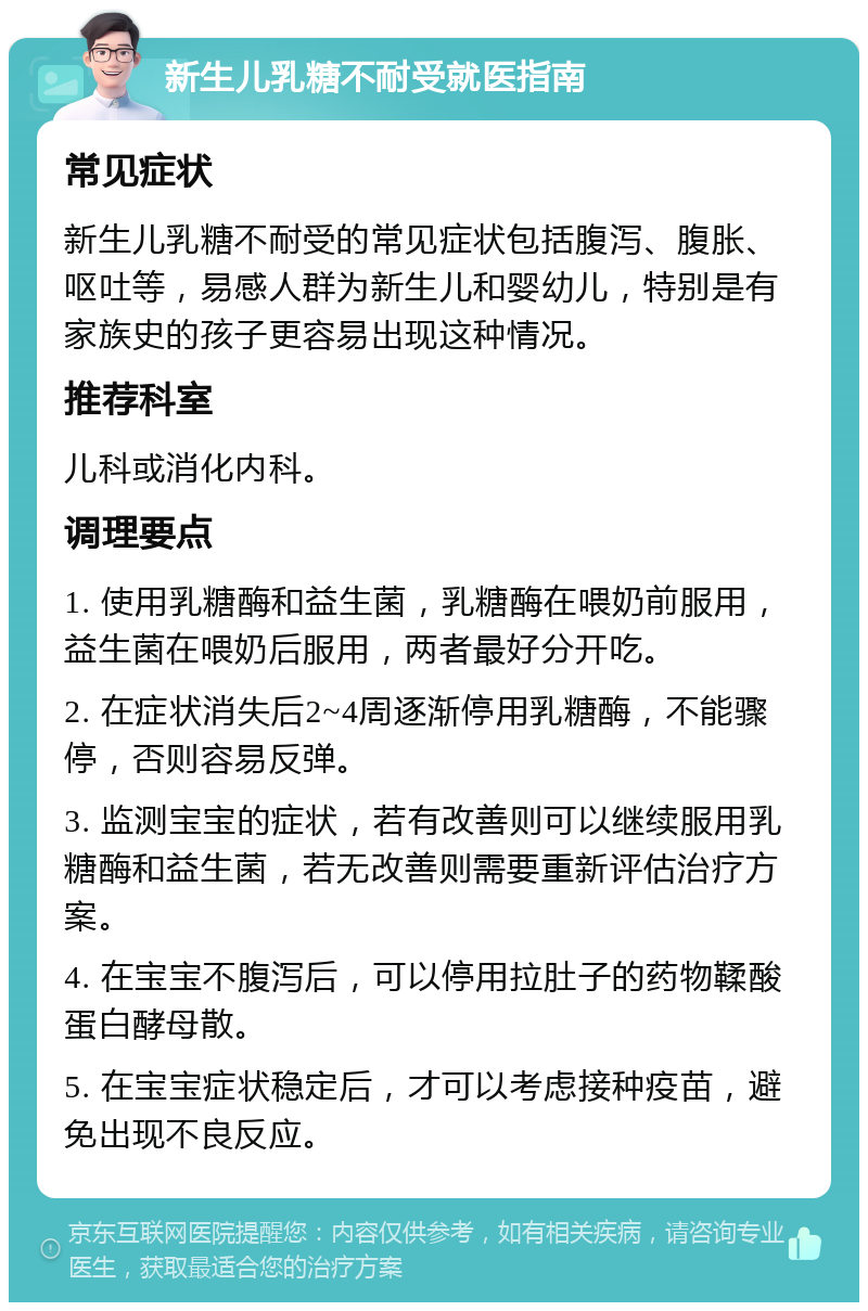 新生儿乳糖不耐受就医指南 常见症状 新生儿乳糖不耐受的常见症状包括腹泻、腹胀、呕吐等，易感人群为新生儿和婴幼儿，特别是有家族史的孩子更容易出现这种情况。 推荐科室 儿科或消化内科。 调理要点 1. 使用乳糖酶和益生菌，乳糖酶在喂奶前服用，益生菌在喂奶后服用，两者最好分开吃。 2. 在症状消失后2~4周逐渐停用乳糖酶，不能骤停，否则容易反弹。 3. 监测宝宝的症状，若有改善则可以继续服用乳糖酶和益生菌，若无改善则需要重新评估治疗方案。 4. 在宝宝不腹泻后，可以停用拉肚子的药物鞣酸蛋白酵母散。 5. 在宝宝症状稳定后，才可以考虑接种疫苗，避免出现不良反应。