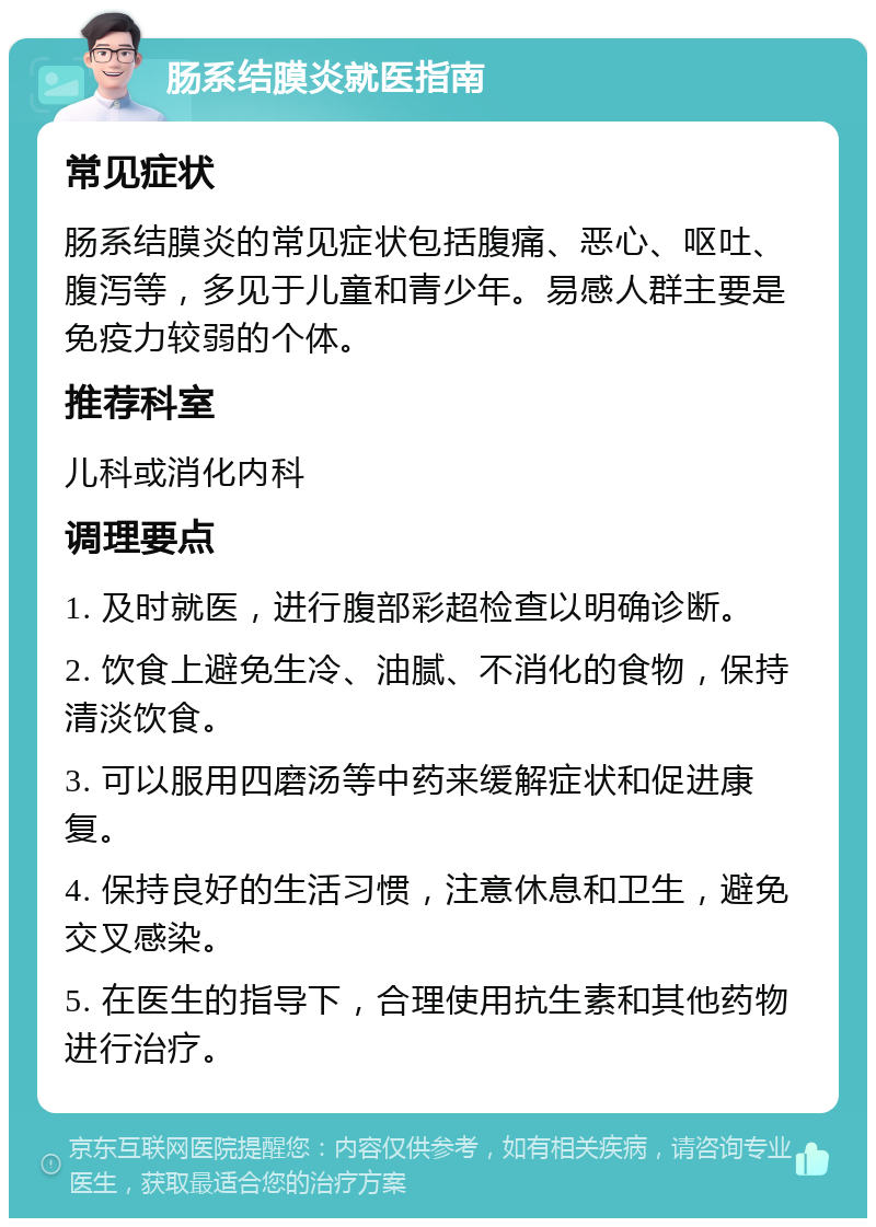 肠系结膜炎就医指南 常见症状 肠系结膜炎的常见症状包括腹痛、恶心、呕吐、腹泻等，多见于儿童和青少年。易感人群主要是免疫力较弱的个体。 推荐科室 儿科或消化内科 调理要点 1. 及时就医，进行腹部彩超检查以明确诊断。 2. 饮食上避免生冷、油腻、不消化的食物，保持清淡饮食。 3. 可以服用四磨汤等中药来缓解症状和促进康复。 4. 保持良好的生活习惯，注意休息和卫生，避免交叉感染。 5. 在医生的指导下，合理使用抗生素和其他药物进行治疗。